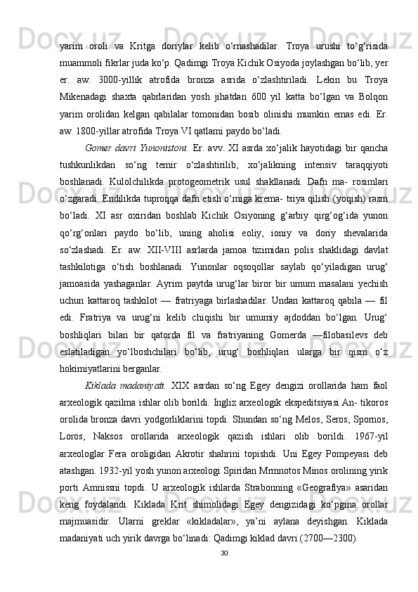 yarim   oroli   va   Kritga   doriylar   kelib   o‘rnashadilar.   Troya   urushi   to‘g‘risida
muammoli fikrlar juda ko‘p. Qadimgi Troya Kichik Osiyoda joylashgan bo‘lib, yer
er.   aw.   3000-yillik   atrofida   bronza   asrida   o‘zlashtiriladi.   Lekin   bu   Troya
Mikenadagi   shaxta   qabrlaridan   yosh   jihatdan   600   yil   katta   bo‘lgan   va   Bolqon
yarim   orolidan   kelgan   qabilalar   tomonidan   bosib   olinishi   mumkin   emas   edi.   Er.
aw. 1800-yillar atrofida Troya VI qatlami paydo bo‘ladi.
Gomer   davri   Yunonistoni.   Er.   avv.   XI   asrda   xo‘jalik   hayotidagi   bir   qancha
tushkunlikdan   so‘ng   temir   o‘zlashtirilib,   xo‘jalikning   intensiv   taraqqiyoti
boshlanadi.   Kulolchilikda   protogeometrik   usul   shakllanadi.   Dafn   ma-   rosimlari
o‘zgaradi. Endilikda tuproqqa dafn etish o‘miga krema- tsiya qilish (yoqish) rasm
bo‘ladi.   XI   asr   oxiridan   boshlab   Kichik   Osiyoning   g‘arbiy   qirg‘og‘ida   yunon
qo‘rg‘onlari   paydo   bo‘lib,   uning   aholisi   eoliy,   ioniy   va   doriy   shevalarida
so‘zlashadi.   Er.   aw.   XII-VIII   asrlarda   jamoa   tizimidan   polis   shaklidagi   davlat
tashkilotiga   o‘tish   boshlanadi.   Yunonlar   oqsoqollar   saylab   qo‘yiladigan   urug‘
jamoasida   yashaganlar.   Ayrim   paytda   urug‘lar   biror   bir   umum   masalani   yechish
uchun   kattaroq   tashkilot   —   fratriyaga   birlashadilar.   Undan   kattaroq   qabila   —   fil
edi.   Fratriya   va   urug‘ni   kelib   chiqishi   bir   umumiy   ajdoddan   bo‘lgan.   Urug‘
boshliqlari   bilan   bir   qatorda   fil   va   fratriyaning   Gomerda   —filobasilevs   deb
eslatiladigan   yo‘lboshchilari   bo‘lib,   urug‘   boshliqlari   ularga   bir   qism   o‘z
hokimiyatlarini berganlar.
Kiklada   madaniyati.   XIX   asrdan   so‘ng   Egey   dengizi   orollarida   ham   faol
arxeologik qazilma ishlar olib borildi. Ingliz arxeologik ekspeditsiyasi An- tikoros
orolida bronza davri yodgorliklarini topdi. Shundan so‘ng Melos, Seros, Spornos,
Loros,   Naksos   orollarida   arxeologik   qazish   ishlari   olib   borildi.   1967-yil
arxeologlar   Fera   oroligidan   Akrotir   shahrini   topishdi.   Uni   Egey   Pompeyasi   deb
atashgan. 1932-yil yosh yunon arxeologi Spiridan Mrmnotos Minos orolining yirik
porti   Amnissni   topdi.   U   arxeologik   ishlarda   Strabonning   «Geografiya»   asaridan
keng   foydalandi.   Kiklada   Krit   shimolidagi   Egey   dengizidagi   ko‘pgina   orollar
majmuasidir.   Ularni   greklar   «kikladalar»,   ya’ni   aylana   deyishgan.   Kiklada
madaniyati uch yirik davrga bo‘linadi: Qadimgi kiklad davri (2700—2300).
30 