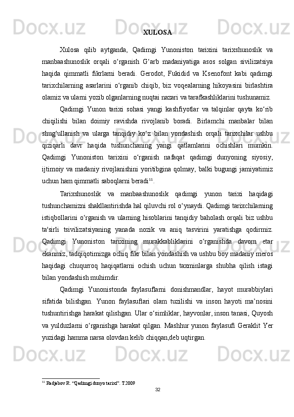 XULOSA
Xulosa   qilib   aytganda,   Qadimgi   Yunoniston   tarixini   tarixshunoslik   va
manbaashunoslik   orqali   o‘rganish   G‘arb   madaniyatiga   asos   solgan   sivilizatsiya
haqida   qimmatli   fikrlarni   beradi.   Gerodot,   Fukidid   va   Ksenofont   kabi   qadimgi
tarixchilarning   asarlarini   o‘rganib   chiqib,   biz   voqealarning   hikoyasini   birlashtira
olamiz va ularni yozib olganlarning nuqtai nazari va tarafkashliklarini tushunamiz. 
Qadimgi   Yunon   tarixi   sohasi   yangi   kashfiyotlar   va   talqinlar   qayta   ko‘rib
chiqilishi   bilan   doimiy   ravishda   rivojlanib   boradi.   Birlamchi   manbalar   bilan
shug‘ullanish   va   ularga   tanqidiy   ko‘z   bilan   yondashish   orqali   tarixchilar   ushbu
qiziqarli   davr   haqida   tushunchaning   yangi   qatlamlarini   ochishlari   mumkin.
Qadimgi   Yunoniston   tarixini   o‘rganish   nafaqat   qadimgi   dunyoning   siyosiy,
ijtimoiy va madaniy  rivojlanishini  yoritibgina qolmay, balki  bugungi  jamiyatimiz
uchun ham qimmatli saboqlarni beradi 11
.
Tarixshunoslik   va   manbaashunoslik   qadimgi   yunon   tarixi   haqidagi
tushunchamizni shakllantirishda hal qiluvchi rol o‘ynaydi. Qadimgi tarixchilarning
istiqbollarini   o‘rganish  va  ularning  hisoblarini  tanqidiy  baholash  orqali  biz  ushbu
ta'sirli   tsivilizatsiyaning   yanada   nozik   va   aniq   tasvirini   yaratishga   qodirmiz.
Qadimgi   Yunoniston   tarixining   murakkabliklarini   o‘rganishda   davom   etar
ekanmiz, tadqiqotimizga ochiq fikr bilan yondashish va ushbu boy madaniy meros
haqidagi   chuqurroq   haqiqatlarni   ochish   uchun   taxminlarga   shubha   qilish   istagi
bilan yondashish muhimdir.
Qadimgi   Yunonistonda   faylasuflarni   donishmandlar,   hayot   murabbiylari
sifatida   bilishgan.   Yunon   faylasu ﬂ ari   olam   tuzilishi   va   inson   hayoti   ma’nosini
tushuntirishga harakat qilishgan. Ular o‘simliklar, hayvonlar, inson tanasi, Quyosh
va  yulduzlarni   o‘rganishga   harakat   qilgan.   Mashhur  yunon  faylasu ﬁ   Geraklit   Yer
yuzidagi hamma narsa olovdan kelib chiqqan,deb uqtirgan. 
11
 Radjabov R. “Qadimgi dunyo tarixi”. T.2009
32 
