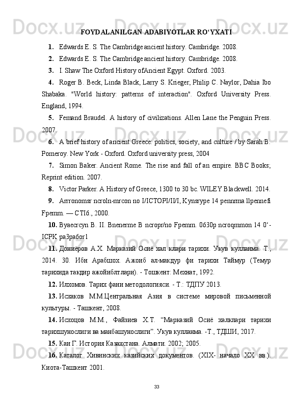 FOYDALANILGAN ADABIYOTLAR RO‘YXATI
1. Edwards E. S. The Cambridge ancient history. Cambridge. 2008. 
2. Edwards E. S. The Cambridge ancient history. Cambridge. 2008.
3. I. Shaw The Oxford History ofAncient Egypt. Oxford. 2003. 
4. Roger B. Beck, Linda Black, Larry S. Krieger, Philip C. Naylor, Dahia Ibo
Shabaka.   "World   history:   patterns   of   interaction".   Oxford   University   Press.
England, 1994. 
5. Femand   Braudel.   A   history   of   civilizations.   Allen   Lane   the   Penguin   Press.
2007. 
6. A brief history of ancient Greece: politics, society, and culture / by Sarah B.
Pomeroy. New York - Oxford. Oxford university press, 2004 
7. Simon   Baker.   Ancient   Rome.   The   rise   and   fall   of   an   empire.   BBC   Books;
Reprint edition. 2007. 
8. Victor Parker. A History of Greece, 1300 to 30 bc. WILEY Blackwell. 2014.
9. Arrronomsr ncroln-mrcon no I/ICTOPI/II/I, Kynsrype 14 pennrma llpennefi
Fpemm. — CTI6., 2000. 
10. Byaecrcyn B. II. Bnenerme B ncropr/no Fpemm. 0630p ncroqmmon 14 0‘-
ICPK pa3pa6or1
11. Дониёров   А.Х.   Марказий   Осиё   хал   клари   тарихи.   Укув   кулланма.   Т.,
2014.   30.   Ибн   Арабшох.   Ажоиб   ал-макдур   фи   тарихи   Таймур   (Темур
тарихида такдир ажойиблтлари). - Тошкент: Мехнат, 1992. 
12. Илхомов. Тарих фани методологияси. - Т.: ТДПУ 2013. 
13. Исхаков   М.М.Центральная   Азия   в   системе   мировой   письменной
культуры. - Ташкент, 2008. 
14. Исхоцов   М.М.,   Файзиев   Х.Т.   “Марказий   Осиё   халклари   тарихи
тарихшунослиги ва манбашунослиги”. Укув кулланма. -Т., ТДШИ, 2017. 
15. Каи Г. История Казахстана. Алмати. 2002; 2005. 
16. Каталог   Хивинских   казийских   документов.   (XIX-   начало   XX   вв.).
Киота-Ташкент 2001. 
33 