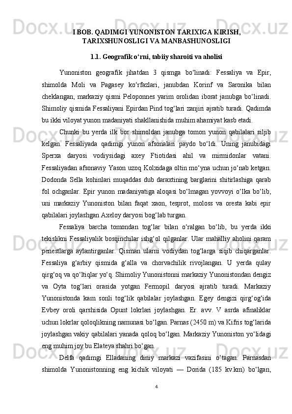 I BOB. QADIMGI YUNONISTON TARIXIGA KIRISH,
TARIXSHUNOSLIGI VA MANBASHUNOSLIGI
1.1. Geografik o‘rni, tabiiy sharoiti va aholisi
Yunoniston   geografik   jihatdan   3   qismga   bo‘linadi:   Fessaliya   va   Epir,
shimolda   Moli   va   Pagasey   ko‘rfazlari,   janubdan   Korinf   va   Saronika   bilan
cheklangan,   markaziy   qismi   Peloponnes   yarim   orolidan   iborat   janubga   bo‘linadi.
Shimoliy qismida Fessaliyani Epirdan Pind tog‘lari zanjiri ajratib turadi. Qadimda
bu ikki viloyat yunon madaniyati shakllanishida muhim ahamiyat kasb etadi. 
Chunki   bu   yerda   ilk   bor   shimoldan   janubga   tomon   yunon   qabilalari   siljib
kelgan.   Fessaliyada   qadimgi   yunon   afsonalari   paydo   bo‘ldi.   Uning   janubidagi
Sperxa   daryosi   vodiysidagi   axey   Ftiotidasi   ahil   va   mirmidonlar   vatani.
Fessaliyadan afsonaviy Yason uzoq Kolxidaga oltin mo‘yna uchun jo‘nab ketgan.
Dodonda   Sella   kohinlari   muqaddas   dub   daraxtining   barglarini   shitirlashiga   qarab
fol   ochganlar.   Epir   yunon   madaniyatiga   aloqasi   bo‘lmagan   yovvoyi   o‘lka   bo‘lib,
uni   markaziy   Yunoniston   bilan   faqat   xaon,   tesprot,   moloss   va   oresta   kabi   epir
qabilalari joylashgan Axeloy daryosi bog‘lab turgan. 
Fessaliya   barcha   tomondan   tog‘lar   bilan   o‘ralgan   bo‘lib,   bu   yerda   ikki
tekislikni   Fessaliyalik  bosqinchilar   ishg‘ol  qilganlar. Ular   mahalliy aholini  qaram
penestlarga   aylantirganlar.   Qisman   ularni   vodiydan   tog‘larga   siqib   chiqarganlar.
Fessaliya   g‘arbiy   qismida   g‘alla   va   chorvachilik   rivojlangan.   U   yerda   qulay
qirg‘oq va qo‘ltiqlar yo‘q. Shimoliy Yunonistonni markaziy Yunonistondan dengiz
va   Oyta   tog‘lari   orasida   yotgan   Fermopil   daryosi   ajratib   turadi.   Markaziy
Yunonistonda   kam   sonli   tog‘lik   qabilalar   joylashgan.   Egey   dengizi   qirg‘og‘ida
Evbey   oroli   qarshisida   Opunt   lokrlari   joylashgan.   Er.   avv.   V   asrda   afinaliklar
uchun lokrlar qoloqlikning namunasi bo‘lgan. Parnas (2450 m) va Kifris tog‘larida
joylashgan vakiy qabilalari yanada qoloq bo‘lgan. Markaziy Yunoniston yo‘lidagi
eng muhim joy bu Elateya shahri bo‘gan. 
Delfa   qadimgi   Elladaning   diniy   markazi   vazifasini   o‘tagan.   Parnasdan
shimolda   Yunonistonning   eng   kichik   viloyati   —   Dorida   (185   kv.km)   bo‘lgan,
4 