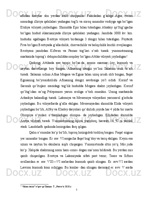 aflidan   doriylar   shu   yerdan   kelib   chiqqanlar.   Fokidadan   g‘aibga   Agra,   evitan
nomidagi illiriya qabilalari yashagan tog‘li va ozroq unumdor vodiyga ega bo‘lgan
Etoliya viloyati joylashgan. Shimolda Epir bilan tutashgan Abrakiy qo‘ltig‘igacha
bo‘lgan   hudud   Akarnaniyada   illiriya   qabilalari   yashagan.   Janubda   3000   kv.   km.
hududni   egallagan   Beotiya   viloyati   birdaniga   3   dengiz   bilan   tutashgan.   Poytaxti
Fiva bo‘lgan Beotiyada g‘allachilik, chorvachilik va baliqchilik kuchli rivojlangan.
Beotiyani   janubdan   Kiferon   va   Pamas   tog‘lari   o‘rab   turadi.   yunonistonning
markazida tuprog‘i dehqonchilikka noqulay bo‘lgan Attika viloyati joylashgan 2
. 
Qadimgi   Attikada   suv   tanqis   bo‘lsa-da,   ammo   marmar,   loy,   kumush   va
zaytun   darcvtlariga   boy   boigan.   Afinaning   dengiz   yo‘lini   Salamin   oroli   to‘sib
turadi. Salamin uchun Afina Megara va Egina bilan uzoq urush olib boigan, faqat
Eginaning   bo‘ysundirilishi   Afinaning   dengiz   savdosiga   yo‘l   ochdi.   Korinf   va
Saronik   qo‘ltiqlari   orasidagi   tog‘lik   hududda   Megara   shahri   joylashgan.   Korinf
qo‘ltig‘idan   so‘ng   Peleponnes   yarim   oroliga   o‘tish   mumkin.   Uning   markazida
Arkadiya balandligi turadi. Lakoniya va Messeniya  viloyatlari yarimorol g‘arbida
joylashgan.  Bu   viloyatlarda   g‘alla  ekilgan.   Messeniyadan   shimolda  Elida   viloyati
joylashgan bo‘lib, Alfey va Kladey daryolari qo‘shilish joyida har 4 yilda bir marta
Olimpiya   o‘yinlari   o‘tkaziladigan   olimpia-   da   joylashgan.   Ellidadan   shimolda
Axeya   viloyati   turadi.   Yunonistonning   iqlimi   yumshoq,   harorati   16   °C   ni   tashkil
etadi. Landshafti qadimda hozirgidan farq qilgan. 
Qalin o‘rmonlar ko‘p bo‘lib, tuproq hozirgidek toshloq boigan. Faqat ozgina
yer unumdor boigan. Er. aw. VI asrgacha faqat bug‘doy va tariq ekilgan. Keyin esa
uzum   va   zaytun   bu   ekinlarni   siqib   chiqargan.   Yunonistonda   oltin   yo‘q.   Mis   juda
ko‘p. Xalqida shahrining nomi ham «mis» degan ma’noni bildiradi. Bu yerdan mis
qazib   chiqarilgan.   Beotiya   va   Lakoniyada   sifati   past   temir,   Tasos   va   Sifnos
orollaridan   er.   aw.   VIII—VI   asrlardan   kumush   qazib   olingan.   Er.   avv.VI   asrdan
Lavrion kumush koni ochilgan. Bu konlar- dan olingan daromad er. avv. V asrda
2
  “Jahon tarixi” o’quv qo’llanma. T., Navro‘z-2018 y.
5 