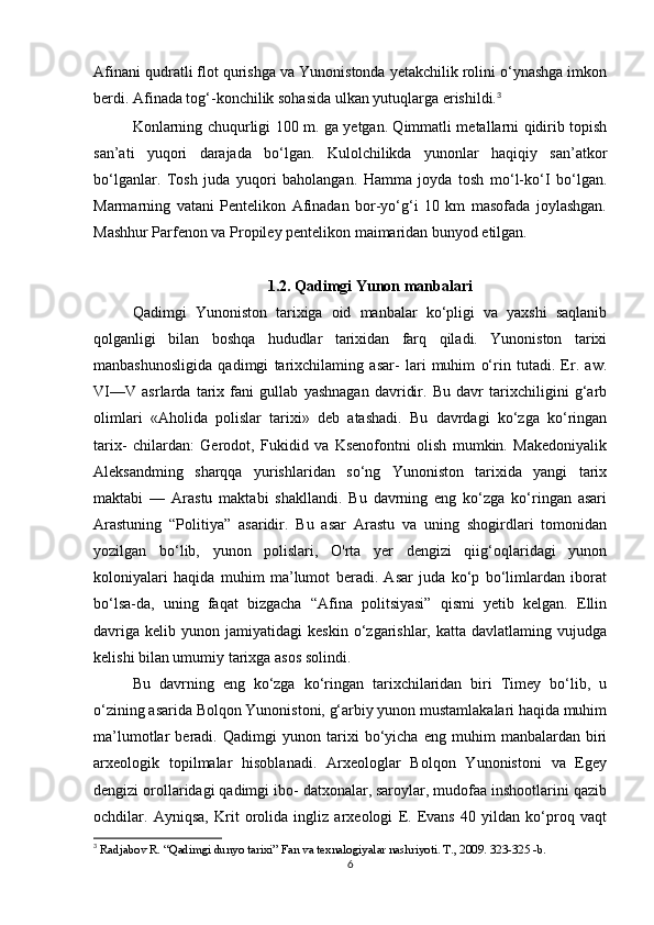 Afinani qudratli flot qurishga va Yunonistonda yetakchilik rolini o‘ynashga imkon
berdi. Afinada tog‘-konchilik sohasida ulkan yutuqlarga erishildi. 3
Konlarning chuqurligi 100 m. ga yetgan. Qimmatli metallarni qidirib topish
san’ati   yuqori   darajada   bo‘lgan.   Kulolchilikda   yunonlar   haqiqiy   san’atkor
bo‘lganlar.   Tosh   juda   yuqori   baholangan.   Hamma   joyda   tosh   mo‘l-ko‘I   bo‘lgan.
Marmarning   vatani   Pentelikon   Afinadan   bor-yo‘g‘i   10   km   masofada   joylashgan.
Mashhur Parfenon va Propiley pentelikon maimaridan bunyod etilgan.
1.2. Qadimgi Yunon manbalari
Qadimgi   Yunoniston   tarixiga   oid   manbalar   ko‘pligi   va   yaxshi   saqlanib
qolganligi   bilan   boshqa   hududlar   tarixidan   farq   qiladi.   Yunoniston   tarixi
manbashunosligida   qadimgi   tarixchilaming   asar-   lari   muhim   o‘rin   tutadi.   Er.   aw.
VI—V   asrlarda   tarix   fani   gullab   yashnagan   davridir.   Bu   davr   tarixchiligini   g‘arb
olimlari   «Aholida   polislar   tarixi»   deb   atashadi.   Bu   davrdagi   ko‘zga   ko‘ringan
tarix-   chilardan:   Gerodot,   Fukidid   va   Ksenofontni   olish   mumkin.   Makedoniyalik
Aleksandming   sharqqa   yurishlaridan   so‘ng   Yunoniston   tarixida   yangi   tarix
maktabi   —   Arastu   maktabi   shakllandi.   Bu   davrning   eng   ko‘zga   ko‘ringan   asari
Arastuning   “Politiya”   asaridir.   Bu   asar   Arastu   va   uning   shogirdlari   tomonidan
yozilgan   bo‘lib,   yunon   polislari,   O'rta   yer   dengizi   qiig‘oqlaridagi   yunon
koloniyalari   haqida   muhim   ma’lumot   beradi.   Asar   juda   ko‘p   bo‘limlardan   iborat
bo‘lsa-da,   uning   faqat   bizgacha   “Afina   politsiyasi”   qismi   yetib   kelgan.   Ellin
davriga   kelib   yunon  jamiyatidagi   keskin   o‘zgarishlar,   katta  davlatlaming   vujudga
kelishi bilan umumiy tarixga asos solindi. 
Bu   davrning   eng   ko‘zga   ko‘ringan   tarixchilaridan   biri   Timey   bo‘lib,   u
o‘zining asarida Bolqon Yunonistoni, g‘arbiy yunon mustamlakalari haqida muhim
ma’lumotlar   beradi.   Qadimgi   yunon   tarixi   bo‘yicha   eng   muhim   manbalardan   biri
arxeologik   topilmalar   hisoblanadi.   Arxeologlar   Bolqon   Yunonistoni   va   Egey
dengizi orollaridagi qadimgi ibo- datxonalar, saroylar, mudofaa inshootlarini qazib
ochdilar.   Ayniqsa,   Krit   orolida   ingliz   arxeologi   E.   Evans   40   yildan   ko‘proq   vaqt
3
  Radjabov R. “Qadimgi dunyo tarixi” Fan va texnalogiyalar nashriyoti. T., 2009. 323-325 -b.
6 