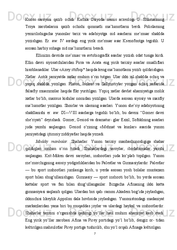 Knoss   saroyini   qazib   ochdi.   Kichik   Osiyoda   nemis   arxeologi   G.   Shlimanning
Troya   xarobalarini   qazib   ochishi   qimmatli   ma’lumotlarni   berdi.   Polislarning
yemirilishigacha   yunonlar   tarix   va   adabiyotga   oid   asarlarni   me’muar   shaklda
yozishgan.   Er.   aw.   IV   asrdagi   eng   yirik   me’muar   asar   Ksenofontga   tegishli.   U
asosan harbiy sohaga oid ma’lumotlarni beradi.
Ellinizm davrida me’muar va avtobiografik asarlar yozish odat tusiga kirdi.
Ellin   davri   siyosatchilaridan   Pirra   va   Arata   eng   yirik   tarixiy   asarlar   mualliflari
hisoblanadilar. Ular «Axey ittifoqi* haqida keng ma’lumotlami yozib qoldirishgan.
Xatlar. Antik jamiyatda xatlar muhim o‘rin tutgan. Ular ikki xil shaklda ochiq va
yopiq   shaklda   yozilgan.   Platon,   Isokrat   va   Sallyustiylar   yozgan   ochiq   xatlarida
falsafiy muammolar haqida flkr yuritilgan. Yopiq xatlar davlat ahamiyatiga molik
xatlar bo‘lib, maxsus kishilar nomidan yozilgan. Ularda asosan siyosiy va maxfiy
ma’lumotlar   yozilgan.   Shoirlar   va   ularning   asarlari.   Yunon   she’riy   adabiyotining
shakllanishi   er.   aw.   IX—VIII   asarlarga   tegishli   bo‘lib,   bu   davmi   “Gomer   davri
she’riyati” deyishadi. Gomer, Gesiod va dramatur- glar Esxil, Sofoklning asarlari
juda   yaxshi   saqlangan.   Gesiod   o‘zining   «Mehnat   va   kunlar»   asarida   yunon
jamiyatidagi ijtimoiy ziddiyatlar haqida yozadi.
Moddiy   manbalar.   Shaharlar.   Yunon   tarixiy   manbashunosligiga   shahar
qoldiqlari   muhim   o‘rin   tutadi.   Shaharlardagi   saroylar,   ibodatxonalar   yaxshi
saqlangan.   Krit-Miken   davri   saroylari,   inshootlari   juda   ko‘plab   topilgan.   Yunon
me’morchigining asosiy yodgorliklaridan bu Palestlar va Gimnasiylardir. Palestlar
—   bu   sport   inshootlari   jumlasiga   kirib,   u   yerda   asosan   yosh   bolalar   muntazam
sport   bilan   shug‘ullanishgan.   Gimnasiy   —   sport   inshooti   bo‘lib,   bu   yerda   asosan
kattalar   sport   va   fan   bilan   shug‘ullanganlar.   Bizgacha   Afinaning   ikki   katta
gimnasiyasi saqlanib qolgan. Ulardan biri qah- ramon Akadem bog‘ida joylashgan,
ikkinchisi  likeylik Appolon dala hovlisida joylashgan. Yunonistondagi  madaniyat
markazlaridan   yana   biri   bu   muqaddas   joylar   va   ulardagi   haykal   va   inshootlardir.
Shaharlar   tarixini   o‘rganishda   qadimgi   yo‘llar   haul   muhim   ahamiyat   kasb   etadi.
Eng   yirik   yo‘llar   xarobasi   Afina   va   Pirey   portidagi   yo‘l   bo‘lib,   dengiz   or-   tidan
keltirilgan mahsulotlar Pirey portiga tushirilib, shu yo‘l orqali Afinaga keltirilgan. 
7 