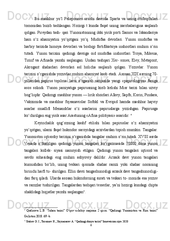Bu   mashhur   yo‘l   Peloponnes   urushi   davrida   Sparta   va   uning   ittifoqchilari
tomonidan  buzib  tashlangan.   Hozirgi  t  kunda  faqat  uning  xarobalarigina  saqlanib
qolgan. Pireydan tash- qari Yunonistonning ikki yirik porti Samos va Iskandariya
ham   o‘z   ahamiyatini   yo‘qotgani   yo‘q.   Mudofaa   devorlari.   Yunon   mudofaa   va
harbiy tarixida himoya devorlari va boshqp fortifikatsiya inshootlari muhim o‘rin
tutadi.   Yunon   tarixini   qadimgi   davriga   oid   mudofaa   inshootlari   Troya,   Mikena,
Tirinf   va   Afinada   yaxshi   saqlangan.   Undan   tashqari   Xer-   sones,   Eley,   Metapont,
Akrogant   shaharlari   devorlari   asl   holicha   saqlanib   qolgan.   Yozuvlar.   Yunon
tarixini o‘rganishda yozuvlar muhim ahamiyat kasb etadi. Asosan XIX asrning 70-
yillaridan   papirus   topilma-   larni   o‘rganish   natijasida   yangi   «papirologiya»   faniga
asos   solindi.   Yunon   jamiyatiga   papirusning   kirib   kelishi   Misr   tarixi   bilan   uzviy
bog‘liqdir. Qadimgi mashhur yunon — lirik shoirlari Alkey, Sapfo, Korin, Pindara,
Vakximida   va   mashhur   fojeanavislar   Sofokl   va   Evripid   hamda   mashhur   hajviy
asarlar   muallifi   Menandrlar   o‘z   asarlarini   papiruslarga   yozishgan.   Papirusga
ko‘chirilgan eng yirik asar Arastuning «Afina politiyasi» asaridir.  4
Keyinchalik   qog‘ozning   kashf   etilishi   bilan   papiruslar   o‘z   ahamiyatini
yo‘qotgan, ulami faqat hukmdor saroyidagi arxivlardan topish mumkin. Tangalar.
Yunoniston iqtisodiy tarixini o‘rganishda tangalar muhim o‘rin tutadi. XVIII asrda
Venada   o‘tkazilgan   qadimgi   yunon   tangalari   ko‘rgazmasida   70000   dona   yunon
tangalari   kollek-   siyasi   namoyish   etilgan.   Qadimgi   yunon   tangalari   iqtisod   va
savdo   sohasidagi   eng   muhim   ashyoviy   dalildir.   Arxaik   davr   yunon   tangalari
kumushdan   bo‘lib,   uning   teskari   qismida   shahar   ramzi   yoki   shahar   nomining
birinchi harfi tu- shirilgan. Ellin davri tangashunosligi arxaik davr tangashunosligi-
dan farq qiladi. Ularda asosan hukmdorning surati va teskari to- monida esa yozuv
va ramzlar tushirilgan. Tangalardan tashqari tesserlar, ya’ni hozirgi kundagi chipta
shaklidagi hujjatlar yaxshi saqlangan 5
. 
4
  Qodirova   L.B.   “Jahon   tarixi”   O‘quv   uslubiy   majmua   2   qism.   “Qadimgi   Yunoniston   va   Rim   tarixi”
Guliston 2018. 69 -b.
5
 Urakov D.J., Tursunov R., Xaynazarov A. “Qadimgi dunyo tarixi” Innovatsion ziyo 2020
8 