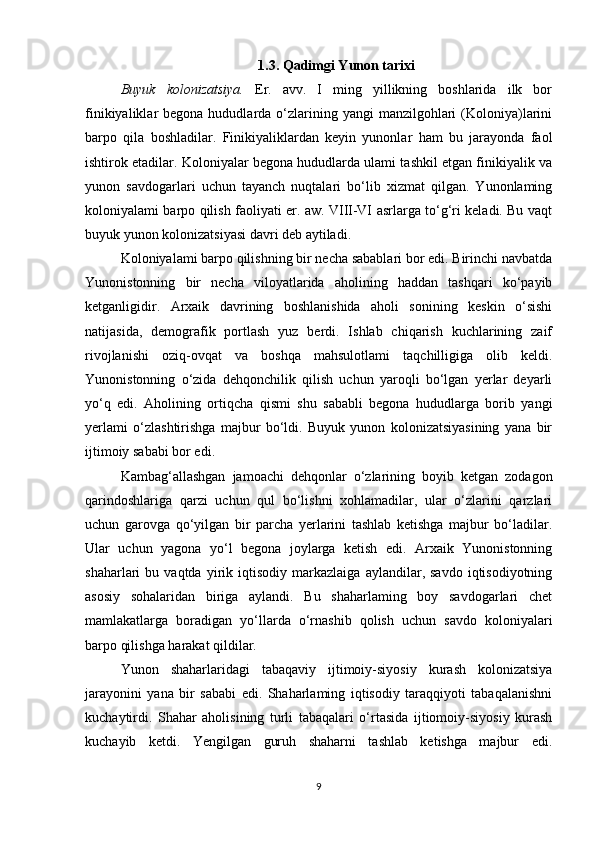 1.3. Qadimgi Yunon tarixi
Buyuk   kolonizatsiya.   Er.   avv.   I   ming   yillikning   boshlarida   ilk   bor
finikiyaliklar  begona  hududlarda o‘zlarining yangi   manzilgohlari   (Koloniya)larini
barpo   qila   boshladilar.   Finikiyaliklardan   keyin   yunonlar   ham   bu   jarayonda   faol
ishtirok etadilar. Koloniyalar begona hududlarda ulami tashkil etgan finikiyalik va
yunon   savdogarlari   uchun   tayanch   nuqtalari   bo‘lib   xizmat   qilgan.   Yunonlaming
koloniyalami barpo qilish faoliyati er. aw. VIII-VI asrlarga to‘g‘ri keladi. Bu vaqt
buyuk yunon kolonizatsiyasi davri deb aytiladi. 
Koloniyalami barpo qilishning bir necha sabablari bor edi. Birinchi navbatda
Yunonistonning   bir   necha   viloyatlarida   aholining   haddan   tashqari   ko‘payib
ketganligidir.   Arxaik   davrining   boshlanishida   aholi   sonining   keskin   o‘sishi
natijasida,   demografik   portlash   yuz   berdi.   Ishlab   chiqarish   kuchlarining   zaif
rivojlanishi   oziq-ovqat   va   boshqa   mahsulotlami   taqchilligiga   olib   keldi.
Yunonistonning   o‘zida   dehqonchilik   qilish   uchun   yaroqli   bo‘lgan   yerlar   deyarli
yo‘q   edi.   Aholining   ortiqcha   qismi   shu   sababli   begona   hududlarga   borib   yangi
yerlami   o‘zlashtirishga   majbur   bo‘ldi.   Buyuk   yunon   kolonizatsiyasining   yana   bir
ijtimoiy sababi bor edi. 
Kambag‘allashgan   jamoachi   dehqonlar   o‘zlarining   boyib   ketgan   zodagon
qarindoshlariga   qarzi   uchun   qul   bo‘lishni   xohlamadilar,   ular   o‘zlarini   qarzlari
uchun   garovga   qo‘yilgan   bir   parcha   yerlarini   tashlab   ketishga   majbur   bo‘ladilar.
Ular   uchun   yagona   yo‘l   begona   joylarga   ketish   edi.   Arxaik   Yunonistonning
shaharlari   bu   vaqtda   yirik  iqtisodiy   markazlaiga   aylandilar,  savdo   iqtisodiyotning
asosiy   sohalaridan   biriga   aylandi.   Bu   shaharlaming   boy   savdogarlari   chet
mamlakatlarga   boradigan   yo‘llarda   o‘rnashib   qolish   uchun   savdo   koloniyalari
barpo qilishga harakat qildilar. 
Yunon   shaharlaridagi   tabaqaviy   ijtimoiy-siyosiy   kurash   kolonizatsiya
jarayonini   yana   bir   sababi   edi.   Shaharlaming   iqtisodiy   taraqqiyoti   tabaqalanishni
kuchaytirdi.   Shahar   aholisining   turli   tabaqalari   o‘rtasida   ijtiomoiy-siyosiy   kurash
kuchayib   ketdi.   Yengilgan   guruh   shaharni   tashlab   ketishga   majbur   edi.
9 