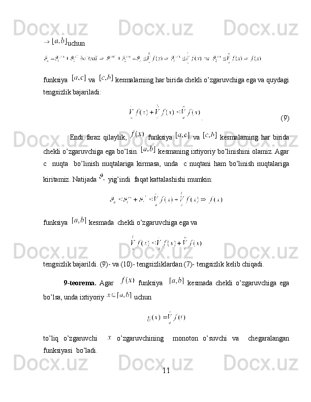 uchun
funksiya    va    kesmalarning har birida chekli o’zgaruvchiga ega va quydagi
tengsizlik bajariladi:
                                 .                                             (9)
                    Endi   faraz   qilaylik,     funksiya     va     kesmalarning   har   birida
chekli o’zgaruvchiga ega bo’lsin.   kesmaning ixtiyoriy bo’linishini olamiz. Agar
c     nuqta     bo’linish   nuqtalariga   kirmasa,   unda     c   nuqtani   ham   bo’linish   nuqtalariga
kiritamiz. Natijada   yig’indi  faqat kattalashishi mumkin:
funksiya    kesmada  chekli o’zgaruvchiga ega va 
tengsizlik bajarildi. (9)- va (10)- tengsizliklardan (7)- tengsizlik kelib chiqadi.
              9-teorema.   Agar       funksiya       kesmada   chekli   o’zgaruvchiga   ega
bo’lsa, unda ixtiyoriy   uchun
to’liq   o’zgaruvchi       o’zgaruvchining     monoton   o’suvchi   va     chegaralangan
funksiyasi  bo’ladi.
11 