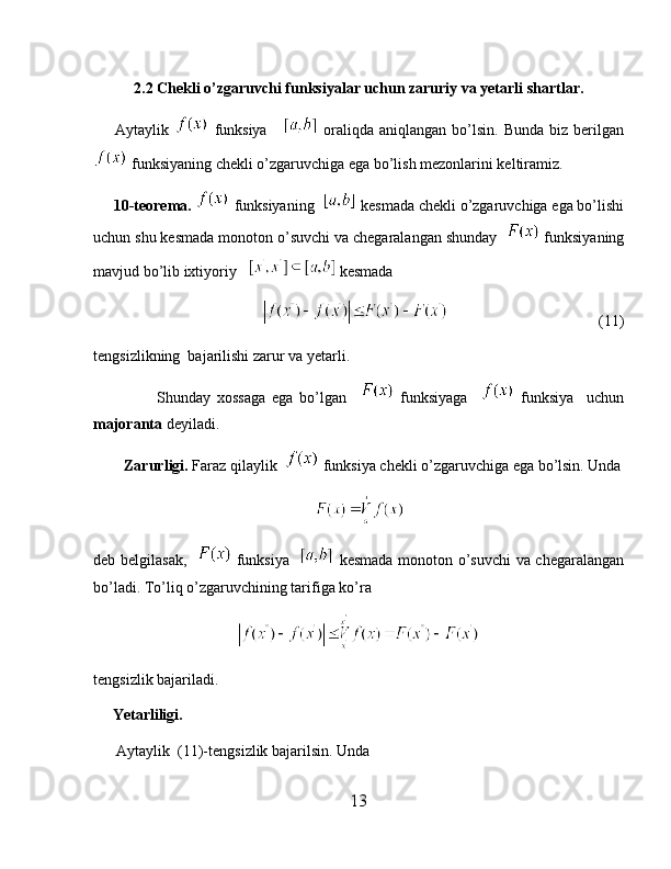 2.2 Chekli o’zgaruvchi funksiyalar uchun zaruriy va yetarli shartlar.
        Aytaylik     funksiya         oraliqda   aniqlangan  bo’lsin.   Bunda  biz  berilgan
 funksiyaning chekli o’zgaruvchiga ega bo’lish mezonlarini keltiramiz.
      10-teorema.    funksiyaning    kesmada chekli o’zgaruvchiga ega bo’lishi
uchun shu kesmada monoton o’suvchi va chegaralangan shunday    funksiyaning
mavjud bo’lib ixtiyoriy     kesmada
                                                                           (11)
tengsizlikning  bajarilishi zarur va yetarli.
                    Shunday   xossaga   ega   bo’lgan       funksiyaga       funksiya     uchun
majoranta  deyiladi.
         Zarurligi.  Faraz qilaylik    funksiya chekli o’zgaruvchiga ega bo’lsin. Unda
deb belgilasak,      funksiya      kesmada monoton o’suvchi  va chegaralangan
bo’ladi. To’liq o’zgaruvchining tarifiga ko’ra 
tengsizlik bajariladi.
      Yetarliligi.
       Aytaylik  (11)-tengsizlik bajarilsin. Unda 
13 