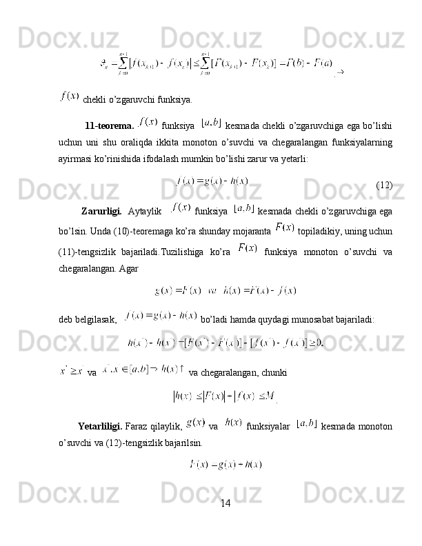 .
 chekli o’zgaruvchi funksiya.
               11-teorema.    funksiya     kesmada chekli o’zgaruvchiga ega bo’lishi
uchun   uni   shu   oraliqda   ikkita   monoton   o’suvchi   va   chegaralangan   funksiyalarning
ayirmasi ko’rinishida ifodalash mumkin bo’lishi zarur va yetarli:
                                                                                       (12)
         Zarurligi.    Aytaylik      funksiya     kesmada chekli o’zgaruvchiga ega
bo’lsin. Unda (10)-teoremaga ko’ra shunday mojaranta   topiladikiy, uning uchun
(11)-tengsizlik   bajariladi.Tuzilishiga   ko’ra     funksiya   monoton   o’suvchi   va
chegaralangan. Agar
deb belgilasak,     bo’ladi hamda quydagi munosabat bajariladi:
va    va chegaralangan, chunki
.
           Yetarliligi.   Faraz qilaylik,     va      funksiyalar      kesmada monoton
o’suvchi va (12)-tengsizlik bajarilsin.
14 