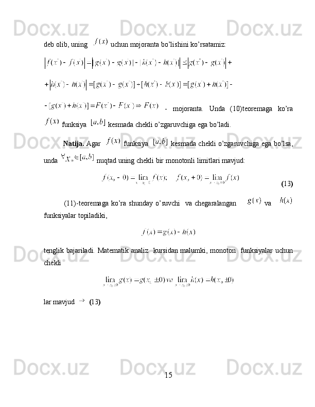deb olib, uning     uchun mojoranta bo’lishini ko’rsatamiz:
  -   mojoranta.   Unda   (10)teoremaga   ko’ra
 funksiya    kesmada chekli o’zgaruvchiga ega bo’ladi.
            Natija.  Agar     funksiya     kesmada chekli o’zgaruvchiga ega bo’lsa,
unda   nuqtad uning chekli bir monotonli limitlari mavjud:
                                  ( 13 )
                (11)-teoremaga  ko’ra  shunday  o’suvchi    va  chegaralangan          va     
funksiyalar topiladiki,
tenglik bajariladi. Matematik analiz   kursidan malumki, monoton   funksiyalar uchun
chekli 
lar mavjud     ( 13 )
15 