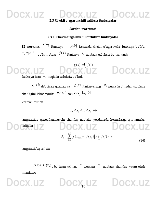 2.3 Chekli o’zgaruvchili uzliksiz funksiyalar.
Jordan teoremasi.
2.3.1 Chekli o’zgaruvchili uzluksiz funksiyalar.
12-teorama.     funksiya           kesmada   chekli   o’zgaruvchi   funksiya   bo’lib,
  bo’lsin. Agar    funksiya    nuqtada uzluksiz bo’lsa, unda 
funksiya ham    nuqtada uzluksiz bo’ladi.
            deb faraz qilamiz va      funksiyaning     nuqtada o’ngdan uzluksiz
ekanligini isbotlaymiz.    son olib,  
kesmani ushbu 
tengsizlikni   qanoatlantiruvchi   shunday   nuqtalar   yordamida   kesmalarga   ajratamizki,
natijada 
                                                     ( 14 )
tengsizlik bajarilsin. 
                ,   bo’lgani   uchun,       nuqtani       nuqtaga   shunday   yaqin   olish
mumkinki, 
16 