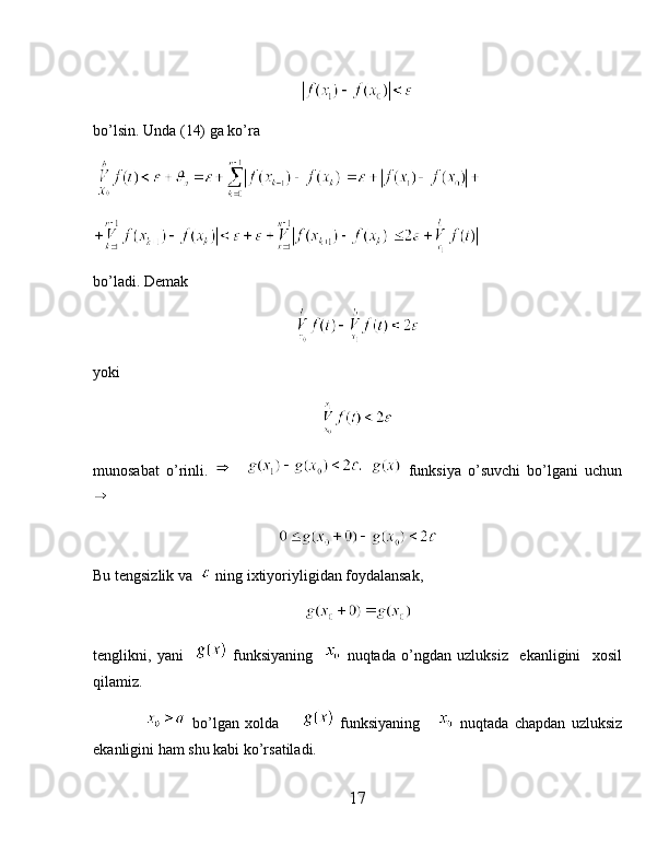 bo’lsin. Unda (14) ga ko’ra
 
     
bo’ladi. Demak 
yoki
munosabat   o’rinli.         funksiya   o’suvchi   bo’lgani   uchun
                      
Bu tengsizlik va    ning ixtiyoriyligidan foydalansak,
tenglikni,   yani       funksiyaning       nuqtada   o’ngdan   uzluksiz     ekanligini     xosil
qilamiz.
                    bo’lgan   xolda           funksiyaning         nuqtada   chapdan   uzluksiz
ekanligini ham shu kabi ko’rsatiladi.
17 