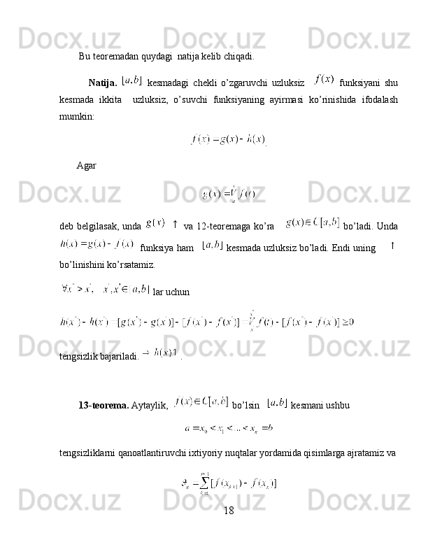         Bu teoremadan quydagi  natija kelib chiqadi.
              Natija.     kesmadagi   chekli   o’zgaruvchi   uzluksiz       funksiyani   shu
kesmada   ikkita     uzluksiz,   o’suvchi   funksiyaning   ayirmasi   ko’rinishida   ifodalash
mumkin:
.
       Agar
deb belgilasak,  unda         va 12-teoremaga ko’ra        bo’ladi. Unda
  funksiya ham     kesmada uzluksiz bo’ladi. Endi uning     
bo’linishini ko’rsatamiz.
 lar uchun
tengsizlik bajariladi.  .
        13-teorema.  Aytaylik,    bo’lsin     kesmani ushbu
tengsizliklarni qanoatlantiruvchi ixtiyoriy nuqtalar yordamida qisimlarga ajratamiz va
18 