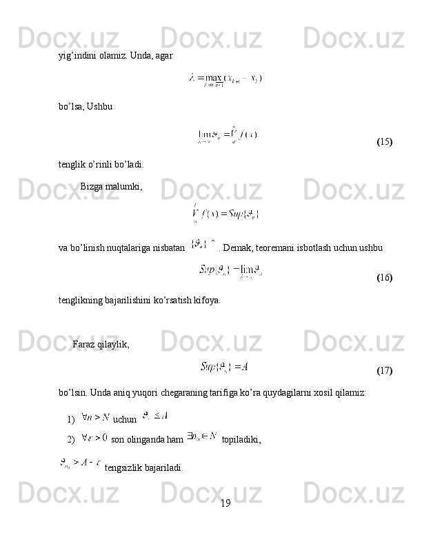 yig’indini olamiz. Unda, agar 
bo’lsa, Ushbu
                                                                                           ( 15 )
tenglik o’rinli bo’ladi.
         Bizga malumki,
va bo’linish nuqtalariga nisbatan   . Demak, teoremani isbotlash uchun ushbu 
                                                                                           ( 16 )
tenglikning bajarilishini ko’rsatish kifoya.
      Faraz qilaylik,
                                                                                                  ( 17 )
bo’lsin. Unda aniq yuqori chegaraning tarifiga ko’ra quydagilarni xosil qilamiz:
1)  uchun  
2)  son olinganda ham   topiladiki,                                     
 tengsizlik bajariladi.
19 