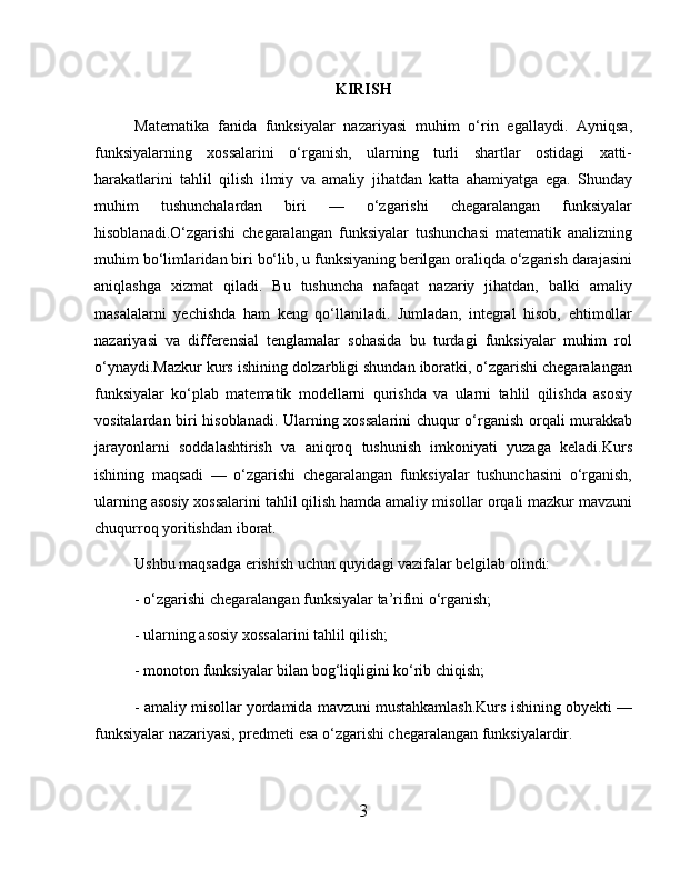 KIRISH
Matematika   fanida   funksiyalar   nazariyasi   muhim   o‘rin   egallaydi.   Ayniqsa,
funksiyalarning   xossalarini   o‘rganish,   ularning   turli   shartlar   ostidagi   xatti-
harakatlarini   tahlil   qilish   ilmiy   va   amaliy   jihatdan   katta   ahamiyatga   ega.   Shunday
muhim   tushunchalardan   biri   —   o‘zgarishi   chegaralangan   funksiyalar
hisoblanadi.O‘zgarishi   chegaralangan   funksiyalar   tushunchasi   matematik   analizning
muhim bo‘limlaridan biri bo‘lib, u funksiyaning berilgan oraliqda o‘zgarish darajasini
aniqlashga   xizmat   qiladi.   Bu   tushuncha   nafaqat   nazariy   jihatdan,   balki   amaliy
masalalarni   yechishda   ham   keng   qo‘llaniladi.   Jumladan,   integral   hisob,   ehtimollar
nazariyasi   va   differensial   tenglamalar   sohasida   bu   turdagi   funksiyalar   muhim   rol
o‘ynaydi.Mazkur kurs ishining dolzarbligi shundan iboratki, o‘zgarishi chegaralangan
funksiyalar   ko‘plab   matematik   modellarni   qurishda   va   ularni   tahlil   qilishda   asosiy
vositalardan biri hisoblanadi. Ularning xossalarini chuqur o‘rganish orqali murakkab
jarayonlarni   soddalashtirish   va   aniqroq   tushunish   imkoniyati   yuzaga   keladi.Kurs
ishining   maqsadi   —   o‘zgarishi   chegaralangan   funksiyalar   tushunchasini   o‘rganish,
ularning asosiy xossalarini tahlil qilish hamda amaliy misollar orqali mazkur mavzuni
chuqurroq yoritishdan iborat.
Ushbu maqsadga erishish uchun quyidagi vazifalar belgilab olindi:
- o‘zgarishi chegaralangan funksiyalar ta’rifini o‘rganish;
- ularning asosiy xossalarini tahlil qilish;
- monoton funksiyalar bilan bog‘liqligini ko‘rib chiqish;
- amaliy misollar yordamida mavzuni mustahkamlash.Kurs ishining obyekti —
funksiyalar nazariyasi, predmeti esa o‘zgarishi chegaralangan funksiyalardir.
3 