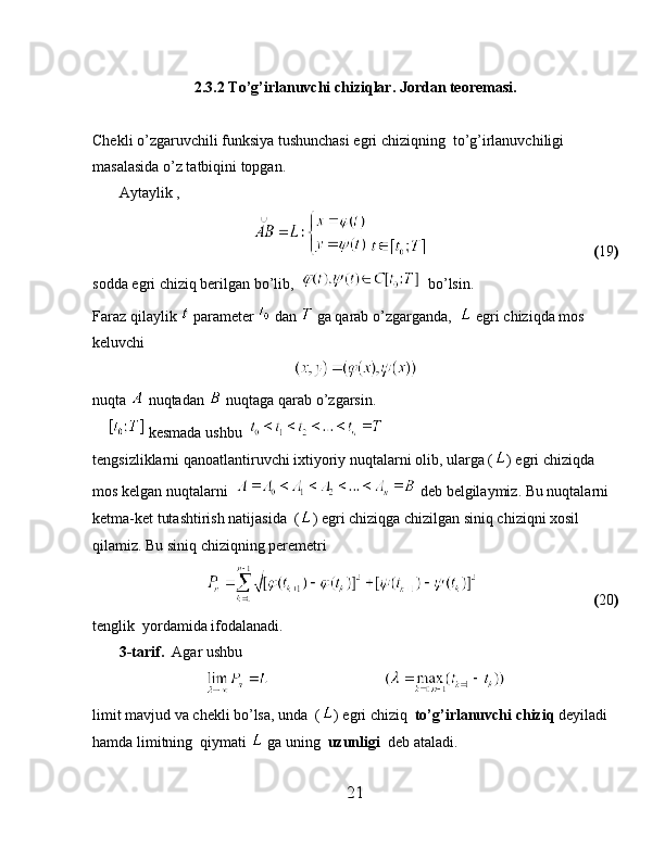2.3.2 To’g’irlanuvchi chiziqlar. Jordan teoremasi.
Chekli o’zgaruvchili funksiya tushunchasi egri chiziqning  to’g’irlanuvchiligi 
masalasida o’z tatbiqini topgan.
       Aytaylik ,
                                                                            ( 19 )
sodda egri chiziq berilgan bo’lib,     bo’lsin.
Faraz qilaylik   parameter   dan   ga qarab o’zgarganda,    egri chiziqda mos 
keluvchi 
nuqta   nuqtadan   nuqtaga qarab o’zgarsin.
      kesmada ushbu  
tengsizliklarni qanoatlantiruvchi ixtiyoriy nuqtalarni olib, ularga ( ) egri chiziqda 
mos kelgan nuqtalarni    deb belgilaymiz. Bu nuqtalarni 
ketma-ket tutashtirish natijasida  ( ) egri chiziqga chizilgan siniq chiziqni xosil 
qilamiz. Bu siniq chiziqning peremetri
                                                   ( 20 )
tenglik  yordamida ifodalanadi.
        3-tarif.   Agar ushbu
                              
limit mavjud va chekli bo’lsa, unda  ( ) egri chiziq   to’g’irlanuvchi chiziq  deyiladi 
hamda limitning  qiymati   ga uning   uzunligi   deb ataladi.
21 
