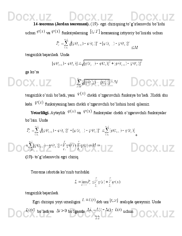          14-teorema (Jordan teoremasi).  (19)- egri chiziqning to’g’irlanuvchi bo’lishi 
uchun   va   funksiyalarning    kesmaning ixtiyoriy bo’linishi uchun
tengsizlik bajariladi. Unda
ga ko’ra 
tengsizlik o’rinli bo’ladi, yani    chekli o’zgaruvchili funksiya bo’ladi. Xuddi shu 
kabi    funksiyaning ham chekli o’zgaruvchili bo’lishini hosil qilamiz.
     Yetarliligi.  Aytaylik    va    funksiyalar chekli o’zgaruvchili funksiyalar 
bo’lsin. Unda
  +
( 19 ) - to’g’irlanuvchi egri chiziq.
         
     Teorema isbotida ko’rinib turibdiki 
tengsizlik bajariladi.
       Egri chiziqni yoyi uzunligini  deb uni   oraliqda qaraymiz. Unda
 bo’ladi va    bo’lganda    uchun
22 