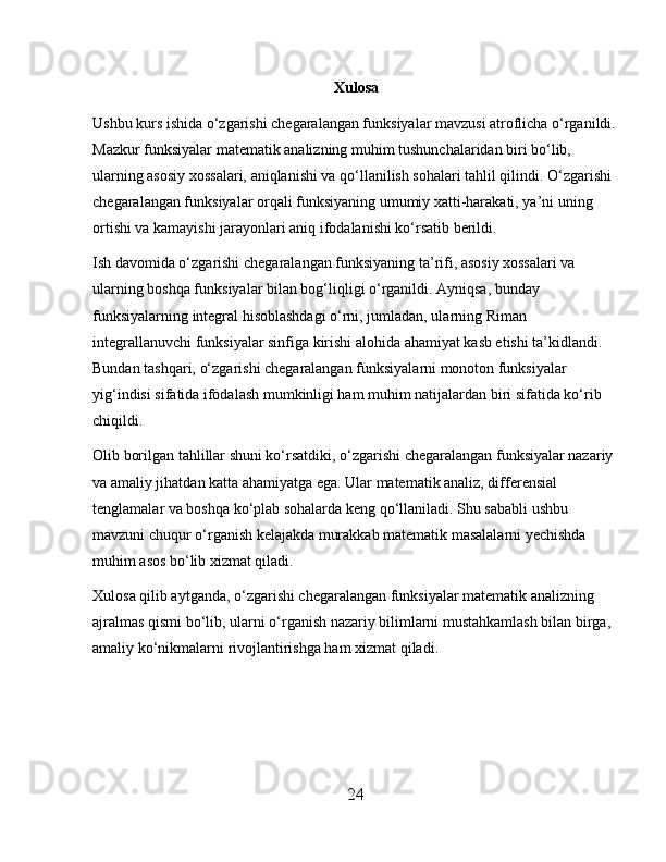 Xulosa
Ushbu kurs ishida o‘zgarishi chegaralangan funksiyalar mavzusi atroflicha o‘rganildi.
Mazkur funksiyalar matematik analizning muhim tushunchalaridan biri bo‘lib, 
ularning asosiy xossalari, aniqlanishi va qo‘llanilish sohalari tahlil qilindi. O‘zgarishi 
chegaralangan funksiyalar orqali funksiyaning umumiy xatti-harakati, ya’ni uning 
ortishi va kamayishi jarayonlari aniq ifodalanishi ko‘rsatib berildi.
Ish davomida o‘zgarishi chegaralangan funksiyaning ta’rifi, asosiy xossalari va 
ularning boshqa funksiyalar bilan bog‘liqligi o‘rganildi. Ayniqsa, bunday 
funksiyalarning integral hisoblashdagi o‘rni, jumladan, ularning Riman 
integrallanuvchi funksiyalar sinfiga kirishi alohida ahamiyat kasb etishi ta’kidlandi. 
Bundan tashqari, o‘zgarishi chegaralangan funksiyalarni monoton funksiyalar 
yig‘indisi sifatida ifodalash mumkinligi ham muhim natijalardan biri sifatida ko‘rib 
chiqildi.
Olib borilgan tahlillar shuni ko‘rsatdiki, o‘zgarishi chegaralangan funksiyalar nazariy 
va amaliy jihatdan katta ahamiyatga ega. Ular matematik analiz, differensial 
tenglamalar va boshqa ko‘plab sohalarda keng qo‘llaniladi. Shu sababli ushbu 
mavzuni chuqur o‘rganish kelajakda murakkab matematik masalalarni yechishda 
muhim asos bo‘lib xizmat qiladi.
Xulosa qilib aytganda, o‘zgarishi chegaralangan funksiyalar matematik analizning 
ajralmas qismi bo‘lib, ularni o‘rganish nazariy bilimlarni mustahkamlash bilan birga, 
amaliy ko‘nikmalarni rivojlantirishga ham xizmat qiladi.
24 