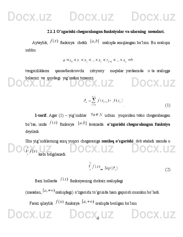 2.1.1 O’zgarishi chegaralangan funksiyalar va ularning  xossalari.
         Aytaylik,     funksiya   chekli       oraliqda aniqlangan bo’lsin. Bu oraliqni
ushbu
tengsizliklarni       qanoatlantiruvchi       ixtiyoriy       nuqtalar   yordamida     n   ta   oraliqga
bolamiz  va  quydagi  yig’indini tuzamiz.
                                         .                                        (1)
            1-tarif.   Agar   (1)   –   yig’indilar       uchun     yuqoridan   tekis   chegaralangan
bo’lsa,   unda     funksiya       kesmada     o’zgarishi   chegaralangan   funksiya
deyiladi.
Shu yig’indilarning aniq yuqori chegarasiga   mutloq o’zgarishi     deb ataladi xamda u
 kabi belgilanadi:
                                   =                                                (2)
         Bazi hollarda    funksiyaning cheksiz oraliqdagi 
(masalan,  oraliqdagi) o’zgarishi to’grisida ham gapirish mumkin bo’ladi.
    Faraz qilaylik    funksiya    oraliqda berilgan bo’lsin 
4 