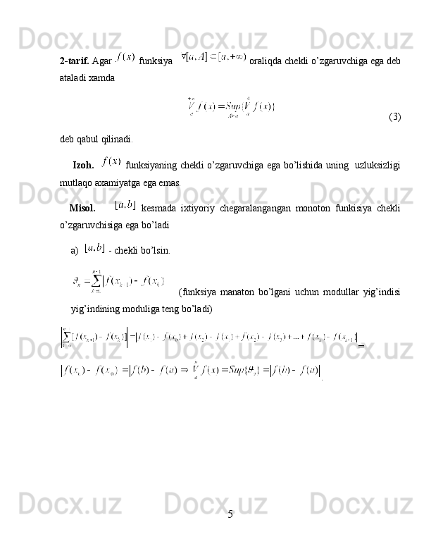 2-tarif.  Agar   funksiya    oraliqda chekli o’zgaruvchiga ega deb
ataladi xamda
                                                                                      (3)
deb qabul   qilinadi.
        Izoh.      funksiyaning chekli o’zgaruvchiga ega bo’lishida uning   uzluksizligi
mutlaqo axamiyatga ega emas.
    Misol.           kesmada   ixtiyoriy   chegaralangangan   monoton   funkisiya   chekli
o’zgaruvchisiga ega bo’ladi
a)  - chekli bo’lsin.
      (funksiya   manaton   bo’lgani   uchun   modullar   yig’indisi
yig’indining moduliga teng bo’ladi)
=
.
5 