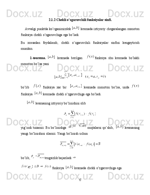 2.1.2 Chekli o’zgaruvchili funksiyalar sinfi.
     Avvalgi punktda ko’rganimizdek   kesmada ixtiyoriy chegaralangan monoton
funksiya chekli o’zgaruvchiga ega bo’ladi.
Bu   xossadan   foydalanib,   chekli   o’zgaruvchili   funksiyalar   sinfini   kengaytirish
mumkin.
          1-teorema.     kesmada   berilgan     funksiya   shu   kesmada   bo’lakli
monoton bo’lsa yani 
=    
bo’lib       funksiya   xar   bir       kesmada   monoton   bo’lsa,   unda  
funksiya    kesmada chekli o’zgaruvchiga ega bo’ladi.
         kesmaning ixtiyoriy bo’linishini olib
yig’indi tuzamiz. Bu bo’linishga      nuqtalarni qo’shib,      kesmaning
yangi bo’linishini olamiz. Yangi bo’linish uchun 
bo’lib,  tengsizlik bajariladi 
 funksiya    kesmada chekli o’zgaruvchiga ega.
6 