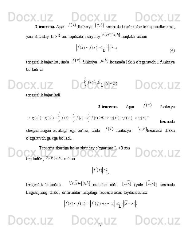          2-teorema.  Agar    funksiya    kesmada Lipshis shartini qanoatlantirsa,
yani shunday  L >  son topilsaki, ixtiyoriy   nuqtalar uchun 
L                                                  (4)
tengsizlik bajarilsa, unda    funksiya    kesmada lekin o’zgaruvchili funksiya
bo’ladi va 
 L
tengsizlik bajariladi.  
                  3-teorema.   Agar     funksiya
  kesmada
chegaralangan   xosilaga   ega   bo’lsa,   unda       funksiya       kesmada   chekli
o’zgaruvchiga ega bo’ladi.
            Teorema shartiga ko’ra shunday o’zgarmas L >0 son
topiladiki,   uchun
L
tengsizlik   bajariladi.       nuqtalar   olib       (yoki   )   kesmada
Lagranjning  chekli  orttirmalar  haqidagi  teoremasidan foydalanamiz:
L
7 