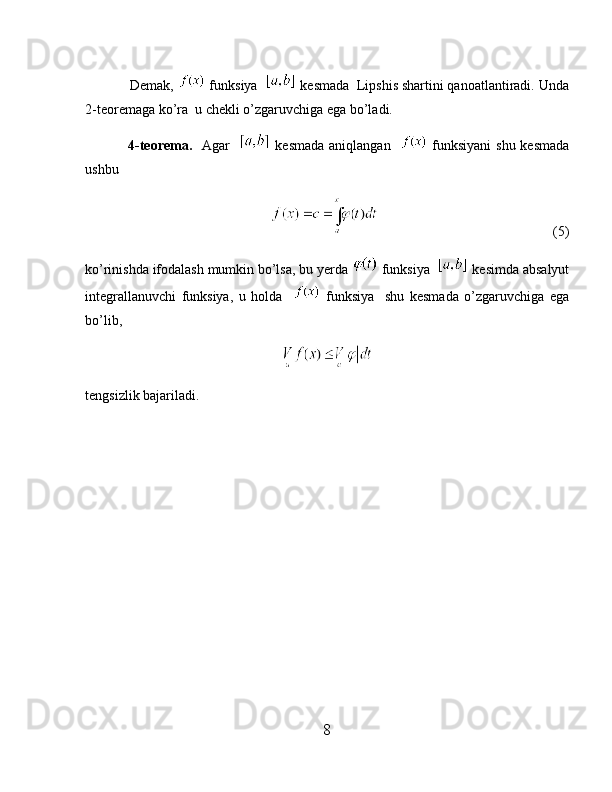             Demak,   funksiya    kesmada  Lipshis shartini qanoatlantiradi. Unda
2-teoremaga ko’ra  u chekli o’zgaruvchiga ega bo’ladi.
                 4-teorema.     Agar      kesmada aniqlangan      funksiyani shu kesmada
ushbu 
                                                          (5)
ko’rinishda ifodalash mumkin bo’lsa, bu yerda   funksiya    kesimda absalyut
integrallanuvchi   funksiya,   u   holda       funksiya     shu   kesmada   o’zgaruvchiga   ega
bo’lib,
tengsizlik bajariladi.
8 
