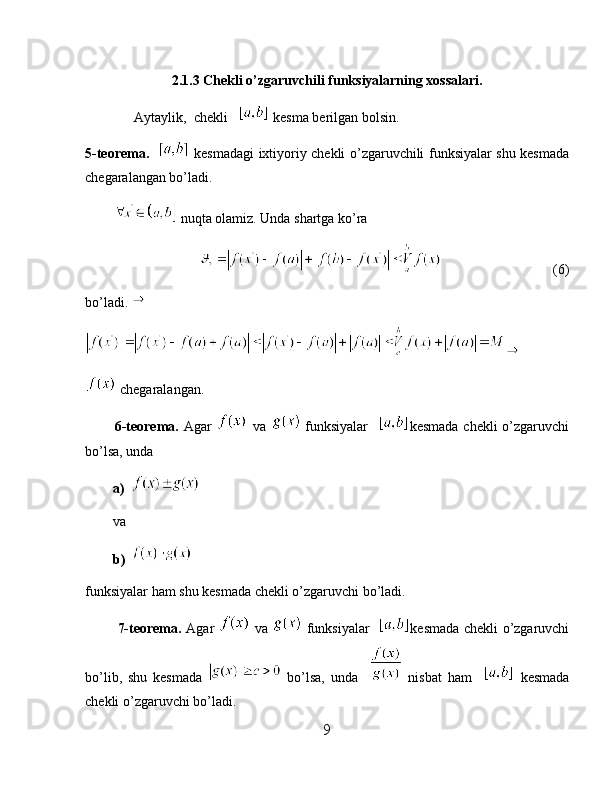 2.1.3 Chekli o’zgaruvchili funksiyalarning xossalari.
              Aytaylik,  chekli     kesma berilgan bolsin. 
5-teorema.       kesmadagi ixtiyoriy chekli o’zgaruvchili funksiyalar shu kesmada
chegaralangan bo’ladi.
          nuqta olamiz. Unda shartga ko’ra
                                                     (6)
bo’ladi. 
 chegaralangan.
            6-teorema.   Agar     va     funksiyalar     kesmada  chekli  o’zgaruvchi
bo’lsa, unda 
a)
va
b)  
funksiyalar ham shu kesmada chekli o’zgaruvchi bo’ladi.
              7-teorema.   Agar     va     funksiyalar    kesmada chekli o’zgaruvchi
bo’lib,   shu   kesmada     bo’lsa,   unda       nisbat   ham       kesmada
chekli o’zgaruvchi bo’ladi.
9 