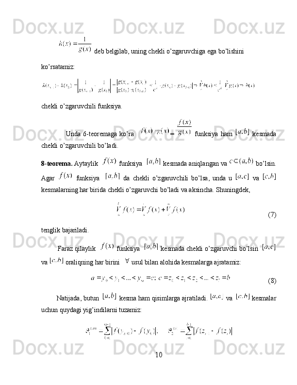             deb belgilab, uning chekli o’zgaruvchiga ega bo’lishini
ko’rsatamiz:
chekli o’zgaruvchili funksiya.
                    Unda   6-teoremaga   ko’ra     =     funksiya   ham     kesmada
chekli o’zgaruvchili bo’ladi.
8-teorema.  Aytaylik    funksiya    kesmada aniqlangan va   bo’lsin.
Agar     funksiya       da   chekli   o’zgaruvchili   bo’lsa,   unda   u     va  
kesmalarning har birida chekli o’zgaruvchi bo’ladi va aksincha. Shuningdek,
                                                                                      (7)
tenglik bajariladi.
         Faraz qilaylik    funksiya    kesmada chekli o’zgaruvchi bo’lsin  
va   oraliqning har birini    usul bilan alohida kesmalarga ajratamiz:
                                    (8)
          Natijada, butun    kesma ham qisimlarga ajratiladi.   va    kesmalar
uchun quydagi yig’indilarni tuzamiz:
10 