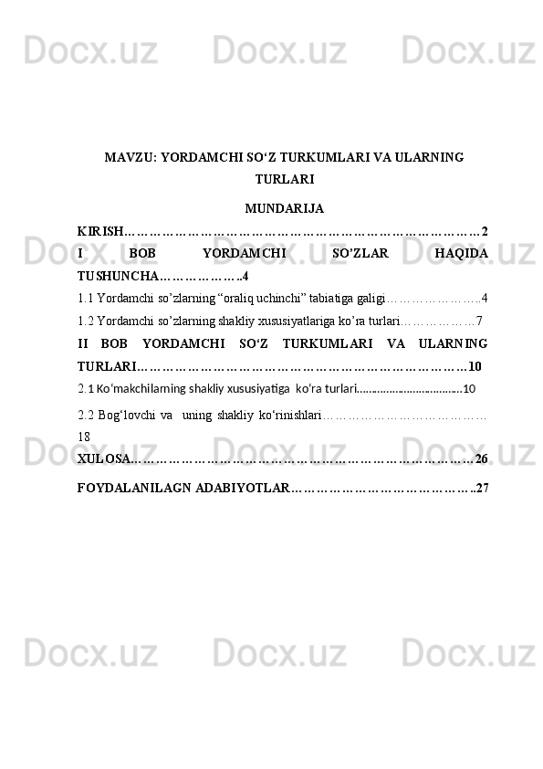 MAVZU:  Y O RDAMCHI SO‘Z TURKUMLARI  VA ULARNING
TURLARI
MUNDARIJA
KIRISH…………………………………………………………………………2
I   BOB   YORDAMCHI   SO’ZLAR   HAQIDA
TUSHUNCHA………………..4
1.1 Yordamchi so’zlarning “oraliq uchinchi” tabiatiga galigi…………………..4
1.2 Yordamchi so’zlarning shakliy xususiyatlariga ko’ra turl а ri………………7
II   BOB   Y O RDAMCHI   SO‘Z   TURKUMLARI   VA   ULARNING
TURLARI……………………………………………………………………10
2. 1 Ko‘makchilarning shakliy xususiyatiga  ko‘ra turlari………………………………10 
2.2   Bog‘lovchi   va     uning   shakliy   ko‘rinishlari …………………………………
18 
XULOSA………………………………………………………………………26
FOYDALANILAGN ADABIYOTLAR……………………………………..27 