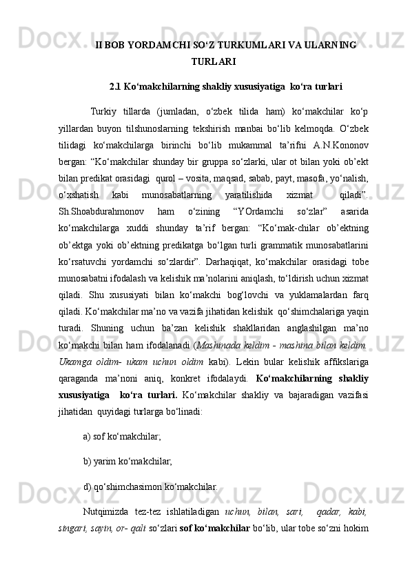 II BOB  Y O RDAMCHI SO‘Z TURKUMLARI  VA ULARNING
TURLARI 
2.1 Ko‘makchilarning shakliy xususiyatiga  ko‘ra turlari
  Turkiy   tillarda   (jumladan,   o‘zbek   tilida   ham)   ko‘makchilar   ko‘p
yillardan   buyon   tilshunoslarning   tekshirish   manbai   bo‘lib   kelmoqda.   O‘zbek
tilidagi   ko‘makchilarga   birinchi   bo‘lib   mukammal   ta’rifni   A.N.Kononov
bergan:  “Ko‘makchilar  shunday  bir  gruppa so‘zlarki, ular  ot  bilan  yoki  ob’ekt
bilan predikat orasidagi  qurol – vosita, maqsad, sabab, payt, masofa, yo‘nalish,
o‘xshatish   kabi   munosabatlarning   yaratilishida   xizmat     qiladi”.
Sh.Shoabdurahmonov   ham   o‘zining   “YOrdamchi   so‘zlar”   asarida
ko‘makchilarga   xuddi   shunday   ta’rif   bergan:   “Ko‘mak-chilar   ob’ektning
ob’ektga   yoki   ob’ektning   predikatga   bo‘lgan   turli   grammatik   munosabatlarini
ko‘rsatuvchi   yordamchi   so‘zlardir”.   Darhaqiqat,   ko‘makchilar   orasidagi   tobe
munosabatni ifodalash va kelishik ma’nolarini aniqlash, to‘ldirish uchun xizmat
qiladi.   Shu   xususiyati   bilan   ko‘makchi   bog‘lovchi   va   yuklamalardan   farq
qiladi. Ko‘makchilar ma’no va vazifa jihatidan kelishik  qo‘shimchalariga yaqin
turadi.   Shuning   uchun   ba’zan   kelishik   shakllaridan   anglashilgan   ma’no
ko‘makchi   bilan   ham   ifodalanadi   ( Mashinada   keldim   -   mashina   bilan   keldim.
Ukamga   oldim-   ukam   uchun   oldim   kabi).   Lekin   bular   kelishik   affikslariga
qaraganda   ma’noni   aniq,   konkret   ifodalaydi.   Ko‘makchilarning   shakliy
xususiyatiga     ko‘ra   turlari.   Ko‘makchilar   shakliy   va   bajaradigan   vazifasi
jihatidan  quyidagi turlarga bo‘linadi: 
a) sof ko‘makchilar;                                                        
b) yarim ko‘makchilar; 
d) qo‘shimchasimon ko‘makchilar.
Nutqimizda   tez-tez   ishlatiladigan   uchun,   bilan,   sari,     qadar,   kabi,
singari, sayin, or- qali  so‘zlari  sof ko‘makchilar  bo‘lib, ular tobe so‘zni hokim 
