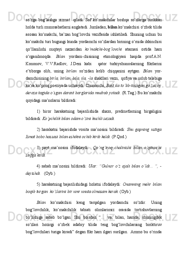 so‘zga   bog‘lashga   xizmat     qiladi.   Sof   ko‘makchilar   boshqa   so‘zlarga   birikkan
holda turli munosabatlarni anglatadi. Jumladan,  bilan  ko‘makchisi   o‘zbek tilida
asosan   ko‘makchi,   ba’zan   bog‘lovchi   vazifasida   ishlatiladi.   Shuning   uchun   bu
ko‘makchi turi bugungi kunda yordamchi so‘zlardan birining o‘rnida ikkinchisi
qo‘llanilishi   nuqtayi   nazaridan   ko‘makchi-bog‘lovchi   atamasi   ostida   ham
o‘rganilmoqda.   Bilan   yordam-chisining   etim о logiyasi   haqida   prof.A.N.
Kononov,   V.V.Radlov,   J.Deni   kabi     qator   turkiyshunoslarning   fikrlarini
e’tiborga   olib,   uning   birlan   so‘zidan   kelib   chiqqanini   aytgan.   Bilan   yor-
damchisining  birla, birlan, bila, ila, -la  shakllari vazn,  qofiya va uslub talabiga
ko‘ra ko‘proq poeziyada uchraydi. Chunonchi,  Baxt ila to‘lib-toshgan go‘zal oy
deraza tagida o‘sgan daraxt barglarida mudrab yotadi . (R.Tag.) Bu ko‘makchi
quyidagi ma’nolarni bildiradi: 
1)   biror   harakatning   bajarilishida   shaxs,   predmetlarning   birgaligini
bildiradi:  Ko‘pchilik bilan odam o‘zini kuchli sezadi.  
2)   harakatni   bajarishda   vosita   ma’nosini   bildiradi:   Shu   gapning   ustiga
Ismat bobo hassasi bilan eshikni ochib kirib keldi.  (P.Qod.) 
3)   payt   ma’nosini   ifodalaydi:     Qo‘ng‘iroq   chalinishi   bilan   o‘qituvchi
sinfga kirdi. 
4)   sabab   ma’nosini   bildiradi:   Ular:   ”Gulnor   o‘z   ajali   bilan   o‘ldi…   ”,   -
deyishdi.    (Oyb.) 
5)   harakatning   bajarilishidagi   holatni   ifodalaydi:   Onamning   mehr   bilan
boqib turgan  ko‘zlarini bir umr unuta olmasam kerak.  (Oyb.)
Bilan   ko‘makchisi   keng   tarqalgan   yordamchi   so‘zdir.   Uning
bog‘lovchilik,   ko‘makchilik   tabiati   olimlarimiz   orasida   tortishuvlarning
bo‘lishiga   sabab   bo‘lgan.   Shu   b о isdan   “…   va,   bilan,   hamda,   shuningdek
so‘zlari   hozirgi   o‘zbek   adabiy   tilida   teng   bog‘lovchilarning   biriktiruv
bog‘lovchilari turiga kiradi” degan fikr ham ilgari surilgan.   Ammo bu o‘rinda 
