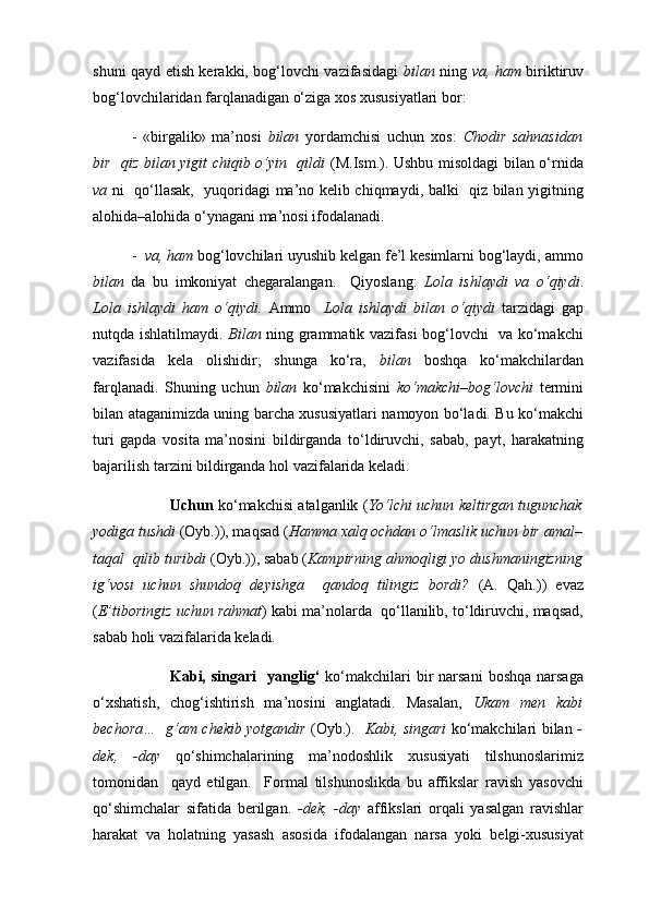 shuni qayd etish kerakki, bog‘lovchi vazifasidagi   bilan   ning   va, ham   biriktiruv
bog‘lovchilaridan farqlanadigan o‘ziga xos xususiyatlari bor: 
-   «birgalik»   ma’nosi   bilan   yordamchisi   uchun   хо s:   Chodir   sahnasidan
bir   qiz bilan yigit chiqib o‘yin   qildi   (M.Ism.). Ushbu misoldagi bilan o‘rnida
va   ni   qo‘llasak,   yuqoridagi ma’no kelib chiqmaydi, balki   qiz bilan yigitning
alohida–alohida o‘ynagani ma’nosi ifodalanadi. 
-   va, ham  bog‘lovchilari uyushib kelgan fe’l kesimlarni bog‘laydi, ammo
bilan   da   bu   imkoniyat   chegaralangan.     Qiyoslang:   Lola   ishlaydi   va   o‘qiydi .
Lola   ishlaydi   ham   o‘qiydi.   Ammo     Lola   ishlaydi   bilan   o‘qiydi   tarzidagi   gap
nutqda ishlatilmaydi.   Bilan   ning grammatik vazifasi bog‘lovchi   va ko‘makchi
vazifasida   kela   olishidir;   shunga   ko‘ra,   bilan   boshqa   ko‘makchilardan
farqlanadi.   Shuning   uchun   bilan   ko‘makchisini   ko‘makchi–b о g‘lovchi   termini
bilan ataganimizda uning barcha xususiyatlari namoyon bo‘ladi. Bu ko‘makchi
turi   gapda   vosita   ma’nosini   bildirganda   to‘ldiruvchi,   sabab,   payt,   harakatning
bajarilish tarzini bildirganda hol vazifalarida keladi. 
      Uchun  ko‘makchisi atalganlik ( Yo‘lchi uchun keltirgan tugunchak
yodiga tushdi  (Oyb.)), maqsad ( Hamma xalq ochdan o‘lmaslik uchun bir amal–
taqal  qilib turibdi  (Oyb.)), sabab ( Kampirning ahmoqligi yo dushmaningizning
ig‘vosi   uchun   shundoq   deyishga     qandoq   tilingiz   bordi?   (A.   Qah.))   evaz
( E’tib о ringiz uchun rahmat ) kabi ma’nolarda  qo‘llanilib, to‘ldiruvchi, maqsad,
sabab holi vazifalarida keladi.
   Kabi,  singari    yanglig‘   ko‘makchilari  bir  narsani   boshqa  narsaga
o‘xshatish,   chog‘ishtirish   ma’nosini   anglatadi.   Masalan,   Ukam   men   kabi
bechora…   g‘am chekib yotgandir   (Oyb.).    Kabi, singari   ko‘makchilari bilan   -
dek,   -day   qo‘shimchalarining   ma’nodoshlik   xususiyati   tilshunoslarimiz
tomonidan     qayd   etilgan.     Formal   tilshunoslikda   bu   affikslar   ravish   yasovchi
qo‘shimchalar   sifatida   berilgan.   -dek,   -day   affikslari   orqali   yasalgan   ravishlar
harakat   va   holatning   yasash   asosida   ifodalangan   narsa   yoki   belgi-xususiyat