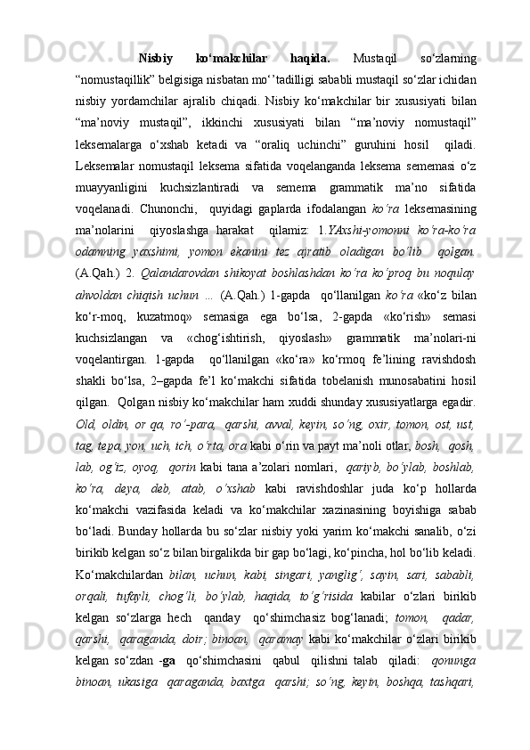 Nisbiy   ko‘makchilar   haqida.   Mustaqil   so‘zlarning
“nomustaqillik” belgisiga nisbatan mo‘’tadilligi sababli mustaqil so‘zlar ichidan
nisbiy   yordamchilar   ajralib   chiqadi.   Nisbiy   ko‘makchilar   bir   xususiyati   bilan
“ma’noviy   mustaqil”,   ikkinchi   xususiyati   bilan   “ma’noviy   nomustaqil”
leksemalarga   o‘xshab   ketadi   va   “oraliq   uchinchi”   guruhini   hosil     qiladi.
Leksemalar   nomustaqil   leksema   sifatida   voqelanganda   leksema   sememasi   o‘z
muayyanligini   kuchsizlantiradi   va   semema   grammatik   ma’no   sifatida
voqelanadi.   Chunonchi,     quyidagi   gaplarda   ifodalangan   ko‘ra   leksemasining
ma’nolarini     qiyoslashga   harakat     qilamiz:   1. YAxshi-yomonni   ko‘ra-ko‘ra
odamning   yaxshimi,   yomon   ekanini   tez   ajratib   oladigan   bo‘lib     qolgan.
(A.Qah.)   2.   Qalandarovdan   shikoyat   boshlashdan   ko‘ra   ko‘proq   bu   noqulay
ahvoldan   chiqish   uchun   …   (A.Qah.)   1-gapda     qo‘llanilgan   ko‘ra   «ko‘z   bilan
ko‘r-moq,   kuzatmoq»   semasiga   ega   bo‘lsa,   2-gapda   «ko‘rish»   semasi
kuchsizlangan   va   «chog‘ishtirish,   qiyoslash»   grammatik   ma’nolari-ni
voqelantirgan.   1-gapda     qo‘llanilgan   «ko‘ra»   ko‘rmoq   fe’lining   ravishdosh
shakli   bo‘lsa,   2–gapda   fe’l   ko‘makchi   sifatida   tobelanish   munosabatini   hosil
qilgan.   Qolgan nisbiy ko‘makchilar ham xuddi shunday xususiyatlarga egadir.
Old,  oldin,  or  qa,  ro‘-para,    qarshi,  avval,  keyin,   so‘ng,  oxir,   tomon,   ost,  ust,
tag, tepa, yon, uch, ich, o‘rta, ora  kabi o‘rin va payt ma’noli otlar,  bosh,  qosh,
lab,   og‘iz,   oyoq,     qorin   kabi   tana   a’zolari   nomlari,     qariyb,   bo‘ylab,   boshlab,
ko‘ra,   deya,   deb,   atab,   o‘xshab   kabi   ravishdoshlar   juda   ko‘p   hollarda
ko‘makchi   vazifasida   keladi   va   ko‘makchilar   xazinasining   boyishiga   sabab
bo‘ladi. Bunday hollarda bu so‘zlar nisbiy yoki yarim ko‘makchi  sanalib, o‘zi
birikib kelgan so‘z bilan birgalikda bir gap bo‘lagi, ko‘pincha, hol bo‘lib keladi.
Ko‘makchilardan   bilan,   uchun,   kabi,   singari,   yanglig‘,   sayin,   sari,   sababli,
orqali,   tufayli,   chog‘li,   bo‘ylab,   haqida,   to‘g‘risida   kabilar   o‘zlari   birikib
kelgan   so‘zlarga   hech     qanday     qo‘shimchasiz   bog‘lanadi;   tomon,     qadar,
qarshi,     qaraganda,   doir;   binoan,     qaramay   kabi   ko‘makchilar   o‘zlari   birikib
kelgan   so‘zdan   - ga     qo‘shimchasini     qabul     qilishni   talab     qiladi:     qonunga
binoan,   ukasiga     qaraganda,   baxtga     qarshi;   so‘ng,   keyin,   boshqa,   tashqari, 