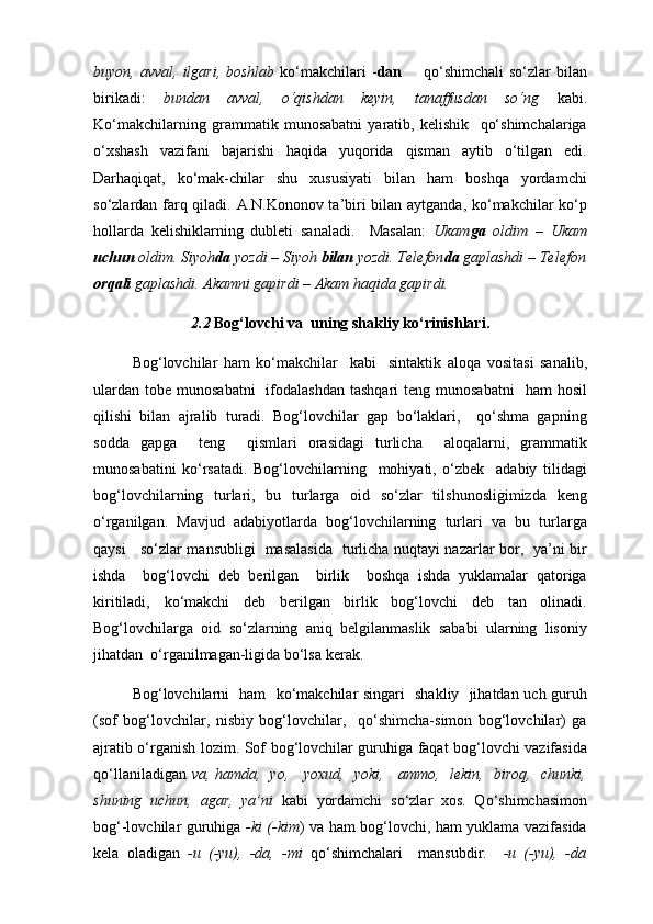 buyon, avval,  ilgari,  boshlab   ko‘makchilari  - dan         qo‘shimchali  so‘zlar   bilan
birikadi:   bundan   avval,   o‘qishdan   keyin,   tanaffusdan   so‘ng   kabi.
Ko‘makchilarning   grammatik   munosabatni   yaratib,   kelishik     qo‘shimchalariga
o‘xshash   vazifani   bajarishi   haqida   yuqorida   qisman   aytib   o‘tilgan   edi.
Darhaqiqat,   ko‘mak-chilar   shu   xususiyati   bilan   ham   boshqa   yordamchi
so‘zlardan farq qiladi. A.N.Kononov ta’biri bilan aytganda, ko‘makchilar ko‘p
hollarda   kelishiklarning   dubleti   sanaladi.     Masalan:   Ukam ga   oldim   –   Ukam
uchun  oldim. Siyoh da  yozdi – Siyoh  bilan  yozdi. Telefon da  gaplashdi – Telefon
orqali  gaplashdi. Akamni gapirdi – Akam haqida gapirdi. 
2.2  Bog‘lovchi va  uning shakliy ko‘rinishlari .
Bog‘lovchilar   ham   ko‘makchilar     kabi     sintaktik   al о qa   vositasi   sanalib,
ulardan  tobe  munosabatni    ifodalashdan  tashqari   teng  munosabatni    ham   hosil
qilishi   bilan   ajralib   turadi.   Bog‘lovchilar   gap   bo‘laklari,     qo‘shma   gapning
sodda   gapga     teng     qismlari   orasidagi   turlicha     aloqalarni,   grammatik
munosabatini   ko‘rsatadi.   Bog‘lovchilarning     mohiyati,   o‘zbek     adabiy   tilidagi
bog‘lovchilarning   turlari,   bu   turlarga   oid   so‘zlar   tilshunosligimizda   k е ng
o‘rganilgan.   Mavjud   adabiyotlarda   bog‘lovchilarning   turlari   va   bu   turlarga
qaysi     so‘zlar mansubligi   masalasida   turlicha nuqtayi nazarlar bor,   ya’ni bir
ishda     bog‘lovchi   deb   berilgan     birlik     boshqa   ishda   yuklamalar   qatoriga
kiritiladi,   ko‘makchi   deb   berilgan   birlik   bog‘lovchi   deb   tan   olinadi.
Bog‘lovchilarga   oid   so‘zlarning   aniq   belgilanmaslik   sababi   ularning   lisoniy
jihatdan  o‘rganilmagan-ligida bo‘lsa k е rak.
Bog‘lovchilarni   ham   ko‘makchilar singari   shakliy   jihatdan uch guruh
(sof   bog‘lovchilar,   nisbiy   bog‘lovchilar,     qo‘shimcha-simon   bog‘lovchilar)   ga
ajratib o‘rganish l о zim. Sof bog‘lovchilar guruhiga faqat bog‘lovchi vazifasida
qo‘llaniladigan   va, hamda,   yo,     yoxud,   yoki,     ammo,   lekin,   biroq,   chunki,
shuning   uchun,   agar,   ya’ni   kabi   yordamchi   so‘zlar   xos.   Qo‘shimchasimon
bog‘-lovchilar guruhiga   -ki (-kim ) va ham bog‘lovchi, ham yuklama vazifasida
kela   oladigan   -u   (-yu),   -da,   -mi   qo‘shimchalari     mansubdir.     -u   (-yu),   -da 