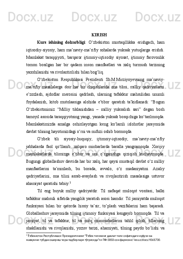 KIRISH 
Kurs   ishining   dolzarbligi :   O‘zbekiston   mustaqillikka   erishgach,   ham
iqtisodiy-siyosiy,   ham   ma’naviy-ma’rifiy   sohalarda   yuksak   yutuqlarga   erishdi.
Mamlakat   taraqqiyoti,   barqaror   ijtimoiy-iqtisodiy   siyosat,   ijtimoiy   farovonlik
tomon   bosilgan   har   bir   qadam   inson   manfaatlari   va   xalq   turmush   tarzining
yaxshilanishi va rivolantirilishi bilan bog‘liq. 
O‘zbekiston   Respublikasi   Prezidenti   Sh.M.Mirziyoyevning   ma’naviy-
ma’rifiy   masalalarga   doir   har   bir   chiqishlarida   ona   tilini,   milliy   qadriyatlarni
e’zozlash,   ajdodlar   merosini   qadrlash,   ularning   tafakkur   mahsulidan   unumli
foydalanish,   kitob   mutolaasiga   alohida   e’tibor   qaratish   ta’kidlanadi:   “Bugun
O‘zbekistonimiz   “Milliy   tiklanishdan   –   milliy   yuksalish   sari”   degan   bosh
tamoyil asosida taraqqiyotning yangi, yanada yuksak bosqichiga ko‘tarilmoqda.
Mamlakatimizda   amalga   oshirilayotgan   keng   ko‘lamli   islohotlar   jarayonida
davlat tilining hayotimizdagi o‘rni va nufuzi oshib bormoqda.
O‘zbek   tili   siyosiy-huquqiy,   ijtimoiy-iqtisodiy,   ma’naviy-ma’rifiy
jabhalarda   faol   qo‘llanib,   xalqaro   minbarlarda   baralla   yangramoqda.   Xorijiy
mamlakatlarda   tilimizga   e’tibor   va   uni   o‘rganishga   qiziqish   kuchaymoqda.
Bugungi globallashuv davrida har bir xalq, har qaysi mustaqil davlat o‘z milliy
manfaatlarini   ta’minlash,   bu   borada,   avvalo,   o‘z   madaniyatini.   Azaliy
qadriyatlarini,   ona   tilini   asrab-avaylash   va   rivojlantirish   masalasiga   ustuvor
ahamiyat qaratishi tabiiy. 1
Til   eng   buyuk   milliy   qadriyatdir.   Til   nafaqat   muloqot   vositasi,   balki
tafakkur mahsuli sifatida yangilik yaratish asosi hamdir. Til jamiyatda muloqot
funksiyasi   bilan   bir   qatorda   hissiy   ta’sir,   to‘plash   vazifalarini   ham   bajaradi.
Globallashuv jarayonida tilning ijtimoiy funksiyasi kengayib bormoqda. Til va
jamiyat,   til   va   tafakkur,   til   va   nutq   munosabatlarini   tahlil   qilish,   tillarning
shakllanishi   va   rivojlanishi,   yozuv   tarixi,   ahamiyati,   tilning   paydo   bo‘lishi   va
1
 Ўзбекистон Республикаси Президентининг “Ўзбек тилининг давлат тили сифатидаги нуфузи ва 
мавқеини тубдан ошириш чора-тадбирлари тўғрисида”ги ПФ-5850-сон фармони/ lex.uz/docs/4561730. 