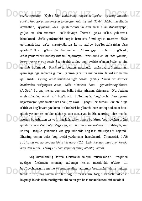 yashiringanday.   (Oyb.)   Nay   sadosining   mayin   to‘lqinlari   tip-tiniq   havoda
yoyilarkan, go‘yo hammayoq jonlangan kabi tuyuldi.   (Oyb.) Ushbu misollarda
o‘xshatish,     qiyoslash   -dek     qo‘shimchasi   va   kabi   so‘zi   bilan   ifodalanyapti,
go‘yo   esa   shu   ma’noni     ta’kidlayapti.   Demak,   go‘yo   ta’kid   yuklamasi
hisoblanadi.   Balki   yordamchisi   haqida   ham   shu   fikrni   aytish   mumkin.   Balki
qo‘llanishidagi   ba’zi   xususiyatlariga   ko‘ra,   zidlov   bog‘lovchila-ridan   farq
qiladi.   Zidlov   bog‘lovchilari   ko‘pincha     qo‘shma   gap     qismlarini   bog‘laydi,
balki  yordamchisi bunday vazifani bajarmaydi:  Havo bulut bo‘ldi, lekin (ammo,
biroq) yomg‘ir yog‘madi.  Bu misolda zidlov bog‘lovchisi o‘rnida  balki    so‘zini
qo‘llab   bo‘lmaydi.   Balki   so‘zi   gumon   mazmunli   gaplarda,   zid   mazmunli
qismlarga  ega  gaplarda  gumon,  qarama-qarshilik  ma’nolarini   ta’kidlash  uchun
qo‘llanadi:… toping,   balki   tanishla-ringiz   bordir.   (Oyb.)   Chunki   biz   Azizbek
kabilardan   xalqnigina   emas,   balki   o‘zimizni   ham     qiynatdirmog‘damiz.
(A.Qod.)  Bu  gap mеnga yoqmas,  balki  battar  jahlimni  chiqarardi. O‘z-o‘zidan
anglashiladiki,   balki   sof   bog‘lovchi   bo‘lolmaydi,   bog‘lovchi   funksiyasini
bajarayotgan yuklamalar sirasidan joy oladi.   Qisqasi, bir turdan ikkinchi turga
o‘tish va bog‘lovchi-yuklama, ko‘makchi-bog‘lovchi kabi oraliq hodisalar hosil
qilish   yordamchi   so‘zlar   tabiatiga   xos   xususiyat   bo‘lib,   ularning   ichki   manba
asosida boyishining bir yo‘li sanaladi.  Ham… ham  biriktiruv bog‘lovchisi ta’kid
qo‘shimcha ma’no bo‘yog‘iga ega,   na…na   esa inkor ma’nosini ifodalaydi,   -mi
so‘roq   -   taajjub   yuklamasi   esa   gap   tarkibida   bog‘lash   funksiyasini   bajaradi.
Shuning   uchun   bular   bog‘lovchi-yuklamalar   hisoblanadi.   Chunonchi,   1. Na
so‘zlarida  ma’no bor,  na ishlarida  hayo.   (O.)    2. Bir  tovuqqa ham suv    kerak,
ham don kerak.    (Maq.) 3. U bir gapni aytdimi, albatta,  qiladi.  
Bog‘lovchilarning   fоrmal-funksiоnal   talqini   muam - mоlari.   Yu qorida
aytilgan   fikrlardan   shunday   xulosaga   kelish   mumkinki,   o‘zbek   tili
bog‘lovchilarining ma’no va xususiyatlari  tamomila boshqacha,  ularni  turkona
tahlil     qilish,   bog‘lovchilar   bilan   bog‘liq   masalalarni   to‘g‘ri   va   to‘la   hal   etish
bugungi kunda tilshunosligimiz oldida turgan bosh masalalardan biri sanaladi.  
