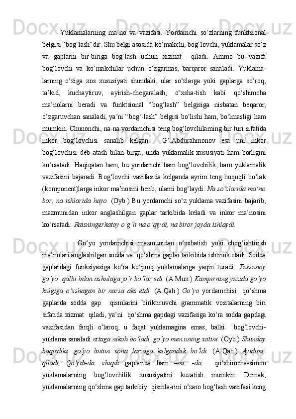 Y u klamalarning   ma’no   va   vazifasi.   Yo rdamchi   so‘zlarning   funktsional
belgisi “bog‘lash”dir. Shu belgi asosida ko‘makchi, bog‘lovchi, yuklamalar so‘z
va   gaplarni   bir-biriga   bog‘lash   uchun   xizmat     qiladi.   Ammo   bu   vazifa
bog‘lovchi   va   ko‘makchilar   uchun   o‘zgarmas,   barqaror   sanaladi.   Yuklama-
larning   o‘ziga   xos   xususiyati   shundaki,   ular   so‘zlarga   yoki   gaplarga   so‘roq,
ta’kid,   kuchaytiruv,   ayirish-chegaralash,   o‘xsha-tish   kabi   qo‘shimcha
ma’nolarni   beradi   va   funktsional   “bog‘lash”   belgisiga   nisbatan   beqaror,
o‘zgaruvchan sanaladi, ya’ni “bog‘-lash” belgisi bo‘lishi ham, bo‘lmasligi ham
mumkin. Chunonchi,   na-na yordamchisi  teng bog‘lovchilarning bir turi sifatida
inkor   bog‘lovchisi   sanalib   kelgan.     G‘.Abdurahmonov   esa   uni   inkor
bog‘lovchisi   deb   atash   bilan   birga,   unda   yuklamalik   xususiyati   ham   borligini
ko‘rsatadi.   Haqiqatan   ham,   bu   yordamchi   ham   bog‘lovchilik,   ham   yuklamalik
vazifasini   bajaradi.   Bog‘lovchi   vazifasida   kelganda   ayrim   teng   huquqli   bo‘lak
(komponent)larga inkor ma’nosini berib, ularni bog‘laydi:   Na  so‘zlarida ma’no
bor,   na   ishlarida   hayo.   (Oyb.)  Bu  yordamchi  so‘z  yuklama   vazifasini   bajarib,
mazmunidan   inkor   anglashilgan   gaplar   tarkibida   keladi   va   inkor   ma’nosini
ko‘rsatadi:  Raisningerkatoy o‘g‘li  na  o‘qiydi,  na  biror joyda ishlaydi. 
Go‘yo   yordamchisi   mazmunidan   o‘xshatish   yoki   chog‘ishtirish
ma’nolari anglashilgan sodda va  qo‘shma gaplar tarkibida ishtirok etadi. Sodda
gaplardagi   funksiyasiga   ko‘ra   ko‘proq   yuklamalarga   yaqin   turadi:   Tursunoy
go‘yo   qalbi bilan ashulaga jo‘r bo‘lar edi.  (A.Mux.)  Kampirning yuzida  go‘yo
kulgiga   o‘хshagan   bir   narsa   aks   etdi.   (A.Qah.)   Go‘yo   yordamchisi     qo‘shma
gaplarda   sodda   gap     qismlarini   biriktiruvchi   grammatik   vositalarning   biri
sifatida xizmat   qiladi, ya’ni   qo‘shma gapdagi vazifasiga ko‘ra sodda gapdagi
vazifasidan   farqli   o‘laroq,   u   faqat   yuklamagina   emas,   balki     bog‘lovchi-
yuklama sanaladi:er taga nikoh bo‘ladi, go‘yo men uning xotini . (Oyb.)  Shunday
baqirdiki,   go‘yo   butun   xona   larzaga   kelgandek   bo‘ldi.   (A.Qah.)   Aytdimi,
qiladi,   Qo‘ydi-da,   chiqdi   gaplarida   ham   –mi,   -da,     qo‘shimcha-simon
yuklamalarning   bog‘lovchilik   xususiyatini   kuzatish   mumkin.   Demak,
yuklamalarning qo‘shma gap tarkibiy  qismla-rini o‘zaro bog‘lash vazifasi keng 