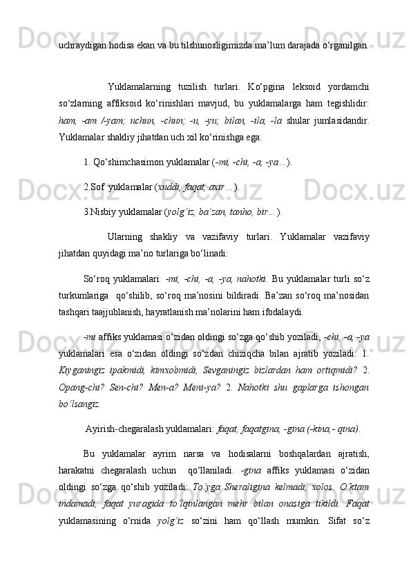 uchraydigan hodisa ekan va bu tilshunosligimizda ma’lum darajada o‘rganilgan.
Y u klamalarning   tuzilish   turlari .   Ko‘pgina   leksoid   yordamchi
so‘zlarning   affiksoid   ko‘rinishlari   mavjud,   bu   yuklamalarga   ham   tegishlidir:
ham,   -am   /-yam;   uchun,   -chun;   -u,   -yu;   bilan,   -ila,   -la   shular   jumlasidandir.
Yuklamalar shakliy jihatdan uch xil ko‘rinishga ega: 
1. Qo‘shimchasimon yuklamalar ( -mi, -chi, -a, -ya… ). 
2.Sof  yuklamalar ( xuddi, faqat, axir …). 
3.Nisbiy yuklamalar ( yolg‘iz, ba’zan, tanhо, bir… ). 
Ularning   shakliy   va   vazifaviy   turlari.   Yu klamalar   vazifaviy
jihatdan quyidagi ma’no turlariga bo‘linadi:
So‘roq  yuklamalari:   -mi,  -chi,  -a,  -ya,  nahotki.   Bu  yuklamalar  turli  so‘z
turkumlariga     qo‘shilib,   so‘roq   ma’nosini   bildiradi.   Ba’zan   so‘roq   ma’nosidan
tashqari taajjublanish, hayratlanish ma’nolarini ham ifodalaydi. 
-mi  affiks yuklamasi o‘zidan oldingi so‘zga qo‘shib yoziladi,  -chi, -a, -ya
yuklamalari   esa   o‘zidan   oldingi   so‘zdan   chiziqcha   bilan   ajratib   yoziladi:   1.
Kiyganingiz   ipak mi di,   kimхob mi di,   Sevganingiz   bizlardan   ham   ortiq mi di?   2.
Opang- chi ?   Sen- chi ?   Men- a ?   Meni- ya ?   2.   Nahotki   shu   gaplarga   ishongan
bo‘lsangiz.  
  Ayirish-chegaralash yuklamalari:   faqat, faqatgina, -gina (-kina,- qina) .
Bu   yuklamalar   ayrim   narsa   va   hodisalarni   boshqalardan   ajratish,
harakatni   chegaralash   uchun     qo‘llaniladi.   -gina   affiks   yuklamasi   o‘zidan
oldingi   so‘zga   qo‘shib   yoziladi:   To‘yga   Sherali gina   kelmadi,   xolos.   O‘ktam
indamadi,   faqat   yuragida   to‘lqinlangan   mehr   bilan   onasiga   tikildi.   Faqat
yuklamasining   o‘rnida   yolg‘iz   so‘zini   ham   qo‘llash   mumkin.   Sifat   so‘z 