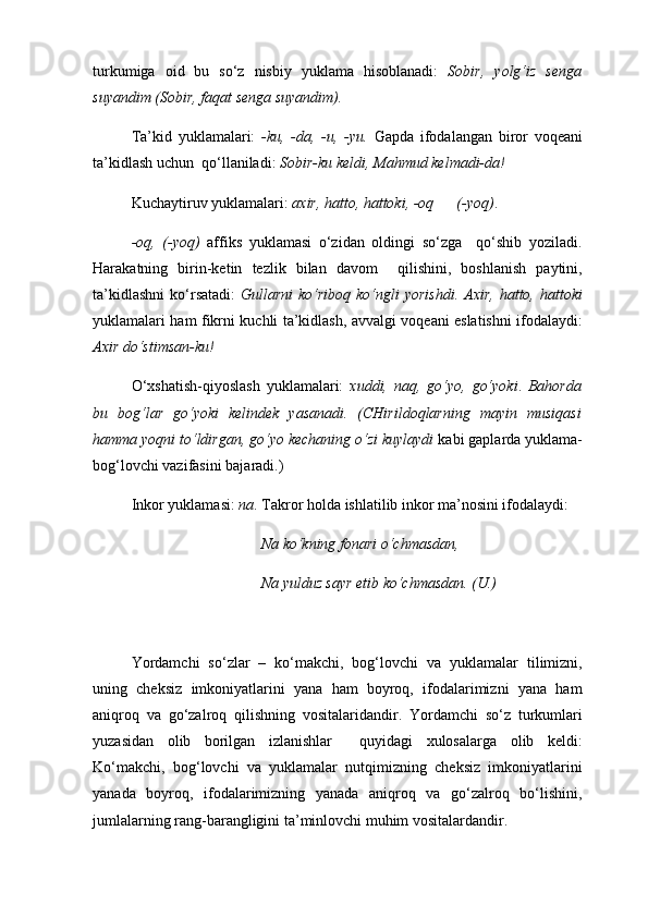 turkumiga   oid   bu   so‘z   nisbiy   yuklama   hisoblanadi:   Sobir,   yolg‘iz   senga
suyandim (Sobir,  faqat  senga suyandim). 
Ta’kid   yuklamalari:   -ku,   -da,   -u,   -yu.   Gapda   ifodalangan   biror   voqeani
ta’kidlash uchun  qo‘llaniladi:  Sobir- ku  keldi, Mahmud kelmadi- da !  
Kuchaytiruv yuklamalari:   axir, hatto, hattoki, -oq      (-yoq) . 
-oq,   (-yoq)   affiks   yuklamasi   o‘zidan   oldingi   so‘zga     qo‘shib   yoziladi.
Harakatning   birin-ketin   tezlik   bilan   davom     qilishini,   boshlanish   paytini,
ta’kidlashni  ko‘rsatadi:   Gullarni  ko‘riboq  ko‘ngli   yorishdi.  Axir,  hatto, hattoki
yuklamalari ham fikrni kuchli ta’kidlash, avvalgi voqeani eslatishni ifodalaydi:
Axir do‘stimsan- ku !  
O‘xshatish-qiyoslash   yuklamalari:   xuddi,   naq,   go‘yo,   go‘yoki .   Bahorda
bu   bog‘lar   go‘yoki   kelindek   yasanadi.   (CHirildoqlarning   mayin   musiqasi
hamma yoqni to‘ldirgan, go‘yo kechaning o‘zi kuylaydi  kabi gaplarda yuklama-
bog‘lovchi vazifasini bajaradi.) 
Inkor yuklamasi:   na . Takror holda ishlatilib inkor ma’nosini ifodalaydi:
                                   Na  ko‘kning fonari o‘chmasdan, 
                                   Na  yulduz sayr etib ko‘chmasdan. (U.)  
Yordamchi   so‘zlar   –   ko‘makchi,   bog‘lovchi   va   yuklamalar   tilimizni,
uning   cheksiz   imkoniyatlarini   yana   ham   boyroq,   ifodalarimizni   yana   ham
aniqroq   va   go‘zalroq   qilishning   vositalaridandir.   Yordamchi   so‘z   turkumlari
yuzasidan   olib   borilgan   izlanishlar     quyidagi   xulosalarga   olib   keldi:
Ko‘makchi,   bog‘lovchi   va   yuklamalar   nutqimizning   cheksiz   imkoniyatlarini
yanada   boyroq,   ifodalarimizning   yanada   aniqroq   va   go‘zalroq   bo‘lishini,
jumlalarning rang-barangligini ta’minlovchi muhim vositalardandir.  
