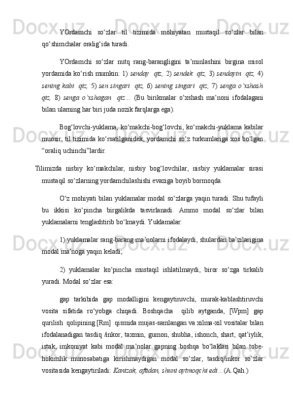 YOrdamchi   so‘zlar   til   tizimida   mohiyatan   mustaqil   so‘zlar   bilan
qo‘shimchalar oralig‘ida turadi. 
YOrdamchi   so‘zlar   nutq   rang-barangligini   ta’minlashini   birgina   misol
yordamida ko‘rish mumkin: 1)   senday   qiz,   2)   sendek   qiz,   3)   sendayin   qiz,   4)
sening kabi   qiz,   5)   sen singari    qiz,   6)   sening singari    qiz,   7)   senga o‘xshash
qiz,   8)   senga   o‘xshagan     qiz…   (Bu   birikmalar   o‘xshash   ma’noni   ifodalagani
bilan ularning har biri juda nozik farqlarga ega).
Bog‘lovchi-yuklama,  ko‘makchi-bog‘lovchi, ko‘makchi-yuklama kabilar
muosir, til tizimida ko‘rsatilganidek, yordamchi so‘z turkumlariga xos bo‘lgan
“oraliq uchinchi”lardir.
Tilimizda   nisbiy   ko‘makchilar,   nisbiy   bog‘lovchilar,   nisbiy   yuklamalar   sirasi
mustaqil so‘zlarning yordamchilashishi evaziga boyib bormoqda.
O‘z mohiyati bilan yuklamalar modal so‘zlarga yaqin turadi. Shu tufayli
bu   ikkisi   ko‘pincha   birgalikda   tasvirlanadi.   Ammo   modal   so‘zlar   bilan
yuklamalarni tenglashtirib bo‘lmaydi. Yuklamalar:
1) yuklamalar rang-barang ma’nolarni ifodalaydi, shulardan ba’zilarigina
modal ma’noga yaqin keladi;
2)   yuklamalar   ko‘pincha   mustaqil   ishlatilmaydi,   biror   so‘zga   tirkalib
yuradi. Modal so‘zlar esa:
gap   tarkibida   gap   modalligini   kengaytiruvchi,   murak-kablashtiruvchi
vosita   sifatida   ro‘yobga   chiqadi.   Boshqacha     qilib   aytganda,   [Wpm]   gap
qurilish  qolipining [Rm]  qismida mujas-samlangan va xilma-xil vositalar bilan
ifodalanadigan  tasdiq  /inkor, taxmin,  gumon, shubha,  ishonch,  shart,  qat’iylik,
istak,   imkoniyat   kabi   modal   ma’nolar   gapning   boshqa   bo‘laklari   bilan   tobe-
hokimlik   munosabatiga   kirishmaydigan   modal   so‘zlar,   tasdiq/inkor   so‘zlar
vositasida kengaytiriladi:  Kanizak, aftidan, shuni aytmoqchi edi… (A.Qah.) 
