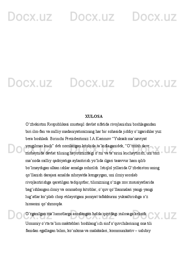 XULOSA
O‘zbekiston Respublikasi mustaqil davlat sifatida rivojlanishni boshlagandan 
biri ilm-fan va milliy madaniyatimizning har bir sohasida jiddiy o‘zgarishlar yuz
bera boshladi. Birinchi Prezidentimiz I.A.Karimov “Yuksak ma’naviyat 
yengilmas kuch” deb nomlangan kitobida ta’kidlaganidek, “O‘tmish davr 
mobaynida davlat tilining hayotimizdagi o‘rni va ta’sirini kuchaytirish, uni tom 
ma’noda milliy qadriyatiga aylantirish yo‘lida ilgari tasavvur ham qilib 
bo‘lmaydigan ulkan ishlar amalga oshirildi. Istiqlol yillarida O‘zbekiston uning 
qo‘llanish darajasi amalda nihoyatda kengaygan, uni ilmiy asoslab 
rivojlantirishga qaratilgan tadqiqotlar, tilimizning o‘ziga xos xususiyatlarida 
bag‘ishlangan ilmiy va ommabop kitoblar, o‘quv qo‘llanmalari yangi-yangi 
lug‘atlar ko‘plab chop etilayotgani jamiyat tafakkurini yuksaltirishga o‘z 
hissasini qo‘shmoqda.
O’rganilgan ma’lumotlarga asoslangan holda quyidagi xulosaga kelindi:
Umumiy o‘rta ta’lim maktablari boshlang’ich sinf o‘quvchilarining ona tili 
fanidan egallagan bilim, ko‘nikma va malakalari, kommunikativ – uslubiy  