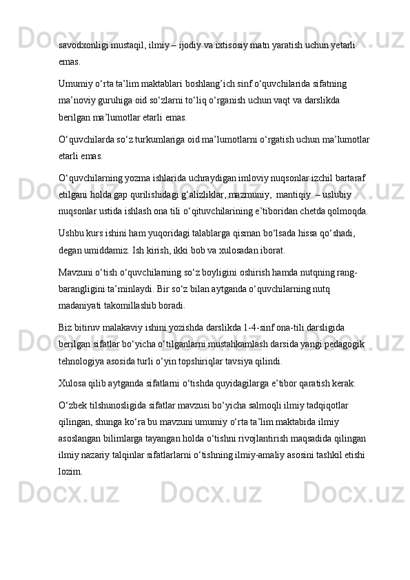 savodxonligi mustaqil, ilmiy – ijodiy va ixtisosiy matn yaratish uchun yetarli  
emas.
Umumiy o‘rta ta’lim maktablari boshlang’ich sinf o‘quvchilarida sifatning 
ma’noviy guruhiga oid so‘zlarni to‘liq o‘rganish uchun vaqt va darslikda 
berilgan ma’lumotlar etarli   emas.
O‘quvchilarda so‘z turkumlariga oid ma’lumotlarni o‘rgatish uchun ma’lumotlar
etarli   emas.
O‘quvchilarning yozma ishlarida uchraydigan imloviy nuqsonlar izchil bartaraf 
etilgani holda gap qurilishidagi g‘alizliklar, mazmuniy,  mantiqiy  – uslubiy 
nuqsonlar ustida ishlash ona tili o‘qituvchilarining e’tiboridan chetda qolmoqda.
Ushbu kurs ishini ham yuqoridagi talablarga qisman bo‘lsada hissa qo‘shadi, 
degan umiddamiz. Ish kirish, ikki bob va xulosadan iborat.
Mavzuni o‘tish o‘quvchilarning so‘z boyligini oshirish hamda nutqning rang- 
barangligini ta’minlaydi. Bir so‘z bilan aytganda o‘quvchilarning nutq 
madaniyati takomillashib boradi.
Biz bitiruv malakaviy ishini yozishda darslikda 1-4-sinf ona-tili darsligida 
berilgan sifatlar bo‘yicha o‘tilganlarni mustahkamlash darsida yangi pedagogik 
tehnologiya asosida turli o‘yin topshiriqlar tavsiya qilindi.
Xulosa qilib aytganda sifatlarni o‘tishda quyidagilarga e’tibor qaratish kerak:
O‘zbek tilshunosligida sifatlar mavzusi bo‘yicha salmoqli ilmiy tadqiqotlar 
qilingan, shunga ko‘ra bu mavzuni umumiy o‘rta ta’lim maktabida ilmiy 
asoslangan bilimlarga tayangan holda o‘tishni rivojlantirish maqsadida qilingan 
ilmiy nazariy talqinlar sifatlarlarni o‘tishning ilmiy-amaliy asosini tashkil etishi 
lozim. 