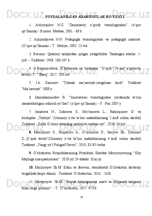 FOYDALANILGAN ADABIYOTLAR RO YXATI.ʻ
1.   Avliyoqulov   N.X.   “Zamonaviy   o qitish   texnologiyalari”   (o quv	
ʻ ʻ
qo llanma).- Buxoro. Matbaa, 2001.- 68 b.	
ʻ
2.   Azizxodjaeva   N.N.   Pedagogik   texnologiyalar   va   pedagogik   mahorat.
(O quv qo llanma) – T.: Moliya, 2003. 23-bet
ʻ ʻ
3.   Beruniy.   Qadimiy   xalqlardan   qolgan   yodgorliklar   Tanlangan   asarlar.   1-
jild. – Toshkent: 1968. 106-107 b.
4.   G.Boymurodova,   X.Sattorova   va   boshqalar   “O qish”   (4-sinf   o qituvchi	
ʻ ʻ
kitobi) T.: “Sharq” 2017. 103-bet
5.   I.A.   Karimov   “Yuksak   ma’naviyat-yengilmas   kuch”   Toshkent
“Ma’naviyat” 2008 y.
6.   Ishmuhammedov   R.   “Innovatsion   texnologiyalar   yordamida   ta’lim
samaradorligini oshirish yo llari” (o quv qo llanma). –T.: Fan 2005 y	
ʻ ʻ ʻ
7.   Ismatova   N.,   Zokirova   S.,   Mo minova   L.,   Rahimjonov   D.   va	
ʻ
boshqalar   ,,Tarbiya”   (Umumiy   o rta   ta’lim   maktablarining   2-sinfi   uchun   darslik)	
ʻ
Toshkent ,,Gofur G ulom nomidagi nashriyot-matbaa uyi”, 2020, 26-bet.	
ʻ
8.   Matchonov   S.,   Shojalilov   A.,   G ulomova   X.,   Sariyev   Sh.,   Dolimov	
ʻ
Z.,,O qish   kitobi”(Umumiy   o rta   ta’lim   maktablarining   4-sinfi   uchun	
ʻ ʻ   darslik)
Toshkent ,,Yangi   yo l Poligraf Servis”, 2019, 83-85-betlar.	
ʻ
9.   O zbekiston   Respublikasining   Prezidenti   Shavkat   Mirziyoyevning   “Oliy	
ʻ
Majlisga murojaatnomasi”. 2020-yil 29-dekabr. Kun.uz
10.   Mirziyoyev   Sh.M.   Erkin   va   farovon,   demokratik   O zbekiston   davlatini	
ʻ
birgalikda barpo etamiz. -Toshkent: O zbekiston, 2016. - 56 B.	
ʻ
11 .   Mirziyoyev.   Sh.M.   “Buyuk   kelajagimizni   mard   va   oliyjanob   xalqimiz
bilan birga quramiz”. - T.: O zbekiston, 2017. 473 b.	
ʻ
39 