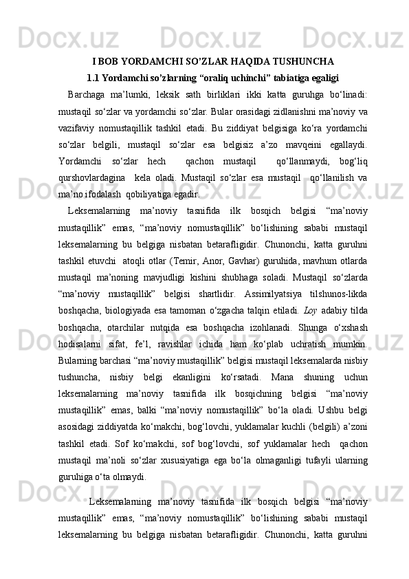 I BOB YORDAMCHI SO’ZLAR HAQIDA TUSHUNCHA
1.1 Yordamchi so’zlarning “oraliq uchinchi” tabiatiga egaligi
Barchaga   ma’lumki,   leksik   sath   birliklari   ikki   katta   guruhga   bo‘linadi:
mustaqil so‘zlar va yordamchi so‘zlar. Bular orasidagi zidlanishni ma’noviy va
vazifaviy   nomustaqillik   tashkil   etadi.   Bu   ziddiyat   belgisiga   ko‘ra   yordamchi
so‘zlar   belgili,   mustaqil   so‘zlar   esa   belgisiz   a’zo   mavqeini   egallaydi.
Yordamchi   so‘zlar   hech     qachon   mustaqil     qo‘llanmaydi,   bog‘liq
qurshovlardagina     kela   oladi.   Mustaqil   so‘zlar   esa   mustaqil     qo‘llanilish   va
ma’no ifodalash  qobiliyatiga egadir.
Leksemalarning   ma’noviy   tasnifida   ilk   bosqich   belgisi   “ma’noviy
mustaqillik”   emas,   “ma’noviy   nomustaqillik”   bo‘lishining   sababi   mustaqil
leksemalarning   bu   belgiga   nisbatan   betarafligidir.   Chunonchi,   katta   guruhni
tashkil   etuvchi     atoqli   otlar   (Temir,   Anor,   Gavhar)   guruhida,   mavhum   otlarda
mustaqil   ma’noning   mavjudligi   kishini   shubhaga   soladi.   Mustaqil   so‘zlarda
“ma’noviy   mustaqillik”   belgisi   shartlidir.   Assimilyatsiya   tilshunos-likda
boshqacha,   biologiyada   esa   tamoman   o‘zgacha   talqin   etiladi.   Loy   adabiy   tilda
boshqacha,   otarchilar   nutqida   esa   boshqacha   izohlanadi.   Shunga   o‘xshash
hodisalarni   sifat,   fe’l,   ravishlar   ichida   ham   ko‘plab   uchratish   mumkin.
Bularning barchasi “ma’noviy mustaqillik” belgisi mustaqil leksemalarda nisbiy
tushuncha,   nisbiy   belgi   ekanligini   ko‘rsatadi.   Mana   shuning   uchun
leksemalarning   ma’noviy   tasnifida   ilk   bosqichning   belgisi   “ma’noviy
mustaqillik”   emas,   balki   “ma’noviy   nomustaqillik”   bo‘la   oladi.   Ushbu   belgi
asosidagi  ziddiyatda ko‘makchi, bog‘lovchi, yuklamalar  kuchli (belgili)  a’zoni
tashkil   etadi.   Sof   ko‘makchi,   sof   bog‘lovchi,   sof   yuklamalar   hech     qachon
mustaqil   ma’noli   so‘zlar   xususiyatiga   ega   bo‘la   olmaganligi   tufayli   ularning
guruhiga o‘ta olmaydi. 
  Leksemalarning   ma’noviy   tasnifida   ilk   bosqich   belgisi   “ma’noviy
mustaqillik”   emas,   “ma’noviy   nomustaqillik”   bo‘lishining   sababi   mustaqil
leksemalarning   bu   belgiga   nisbatan   betarafligidir.   Chunonchi,   katta   guruhni 
