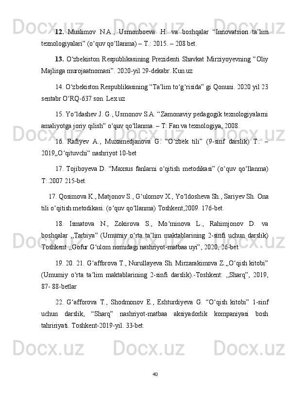 12.   Muslimov   N.A.,   Usmonboeva   .H.   va   boshqalar   “Innovatsion   ta’lim
texnologiyalari” (o quv qo llanma) – T.: 2015. – 208 bet.ʻ ʻ
13.   O zbekiston   Respublikasining   Prezidenti   Shavkat   Mirziyoyevning   “Oliy	
ʻ
Majlisga murojaatnomasi”. 2020-yil 29-dekabr. Kun.uz
14 .  O zbekiston Respublikasining “Ta’lim to g risida” gi Qonuni. 2020 yil 23
ʻ ʻ ʻ
sentabr O RQ-637 son. Lex.uz
ʻ
15.  Yo ldashev J. G., Usmonov S.A. “Zamonaviy pedagogik texnologiyalarni	
ʻ
amaliyotga joriy qilish” o quv qo llanma. – T: Fan va texnologiya, 2008.	
ʻ ʻ
16.   Rafiyev   A.,   Muxamedjanova   G.   “O zbek   tili”   (9-sinf   darslik)   T.:   –	
ʻ
2019„O qituvchi“ nashriyot 10-bet	
ʻ
17.   Tojiboyeva   D.   “Maxsus   fanlarni   o qitish   metodikasi”   (o quv   qo llanma)	
ʻ ʻ ʻ
T:.2007 215-bet.
     17 .  Qosimova K., Matjonov S., G ulomov X., Yo ldosheva Sh., Sariyev Sh.	
ʻ ʻ  Ona
tili o qitish metodikasi. (o quv qo llanma) Toshkent,2009. 176-bet.	
ʻ ʻ ʻ
18.   Ismatova   N.,   Zokirova   S.,   Mo minova   L.,   Rahimjonov   D.   va	
ʻ
boshqalar   ,,Tarbiya”   (Umumiy   o rta   ta’lim   maktablarining   2-sinfi   uchun   darslik)	
ʻ
Toshkent ,,Gofur G ulom nomidagi nashriyot-matbaa uyi”, 2020, 26-bet. 	
ʻ
19. 20. 21. G afforova T., Nurullayeva Sh. Mirzarakimova Z.,,O qish kitobi”
ʻ ʻ
(Umumiy   o rta   ta’lim   maktablarining   2-sinfi   darslik).-Toshkent:   ,,Sharq”,   2019,	
ʻ
87- 88-betlar
22.   G afforova   T.,   Shodmonov   E.,   Eshturdiyeva   G.   “O qish   kitobi”   1-sinf
ʻ ʻ
uchun   darslik,   “Sharq”   nashriyot-matbaa   aksiyadorlik   kompaniyasi   bosh
tahririyati.  Toshkent-2019-yil. 33-bet.
40 