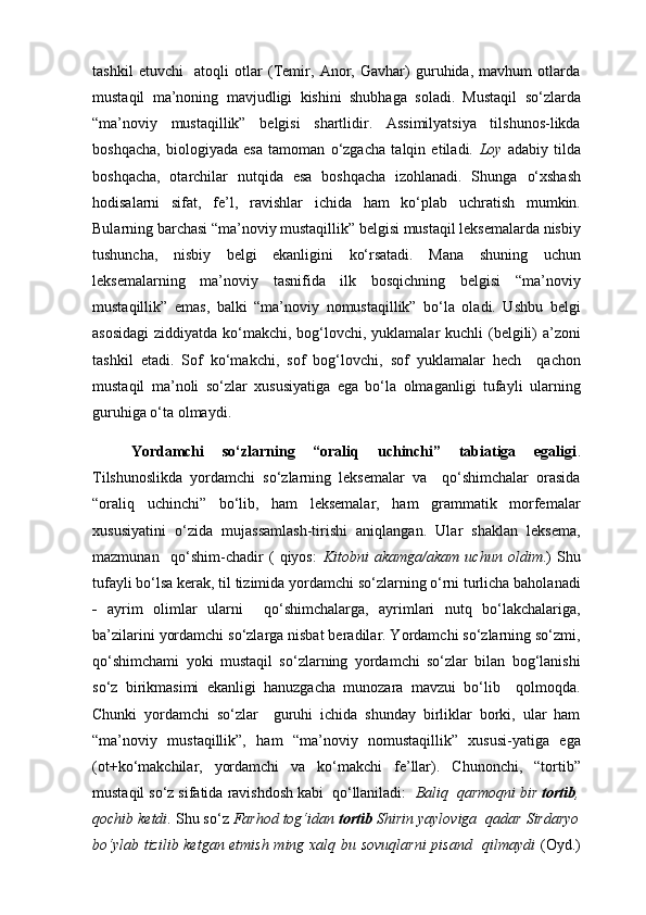 tashkil   etuvchi     atoqli   otlar   (Temir,   Anor,   Gavhar)   guruhida,   mavhum   otlarda
mustaqil   ma’noning   mavjudligi   kishini   shubhaga   soladi.   Mustaqil   so‘zlarda
“ma’noviy   mustaqillik”   belgisi   shartlidir.   Assimilyatsiya   tilshunos-likda
boshqacha,   biologiyada   esa   tamoman   o‘zgacha   talqin   etiladi.   Loy   adabiy   tilda
boshqacha,   otarchilar   nutqida   esa   boshqacha   izohlanadi.   Shunga   o‘xshash
hodisalarni   sifat,   fe’l,   ravishlar   ichida   ham   ko‘plab   uchratish   mumkin.
Bularning barchasi “ma’noviy mustaqillik” belgisi mustaqil leksemalarda nisbiy
tushuncha,   nisbiy   belgi   ekanligini   ko‘rsatadi.   Mana   shuning   uchun
leksemalarning   ma’noviy   tasnifida   ilk   bosqichning   belgisi   “ma’noviy
mustaqillik”   emas,   balki   “ma’noviy   nomustaqillik”   bo‘la   oladi.   Ushbu   belgi
asosidagi  ziddiyatda ko‘makchi, bog‘lovchi, yuklamalar  kuchli (belgili)  a’zoni
tashkil   etadi.   Sof   ko‘makchi,   sof   bog‘lovchi,   sof   yuklamalar   hech     qachon
mustaqil   ma’noli   so‘zlar   xususiyatiga   ega   bo‘la   olmaganligi   tufayli   ularning
guruhiga o‘ta olmaydi. 
Yordamchi   so‘zlarning   “oraliq   uchinchi”   tabiatiga   egaligi .
Tilshunoslikda   yordamchi   so‘zlarning   leksemalar   va     qo‘shimchalar   orasida
“oraliq   uchinchi”   bo‘lib,   ham   leksemalar,   ham   grammatik   morfemalar
xususiyatini   o‘zida   mujassamlash-tirishi   aniqlangan.   Ular   shaklan   leksema,
mazmunan     qo‘shim-chadir   (   qiyos:   Kitobni   akamga/akam   uchun   oldim .)   Shu
tufayli bo‘lsa kerak, til tizimida yordamchi so‘zlarning o‘rni turlicha baholanadi
   ayrim   olimlar   ularni     qo‘shimchalarga,   ayrimlari   nutq   bo‘lakchalariga,
ba’zilarini yordamchi so‘zlarga nisbat beradilar. Yordamchi so‘zlarning so‘zmi,
qo‘shimchami   yoki   mustaqil   so‘zlarning   yordamchi   so‘zlar   bilan   bog‘lanishi
so‘z   birikmasimi   ekanligi   hanuzgacha   munozara   mavzui   bo‘lib     qolmoqda.
Chunki   yordamchi   so‘zlar     guruhi   ichida   shunday   birliklar   borki,   ular   ham
“ma’noviy   mustaqillik”,   ham   “ma’noviy   nomustaqillik”   xususi-yatiga   ega
(ot+ko‘makchilar,   yordamchi   va   ko‘makchi   fe’llar).   Chunonchi,   “tortib”
mustaqil so‘z sifatida ravishdosh kabi  qo‘llaniladi:   Baliq  qarmoqni bir  tortib ,
qochib   ketdi . Shu so‘z  Farhod tog‘idan  tortib  Shirin yayloviga  qadar Sirdaryo
bo‘ylab tizilib ketgan etmish ming xalq bu sovuqlarni  pisand   qilmaydi   (Oyd.) 