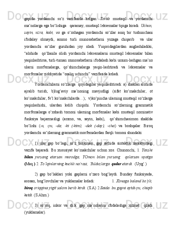 gapida   yordamchi   so‘z   vazifasida   kelgan.   Tortib   mustaqil   va   yordamchi
ma’nolarga ega bo‘lishiga   qaramay, mustaqil leksemalar tipiga kiradi.  Uchun,
sayin,   uzra,   kabi,   va   ga   o‘xshagan   yordamchi   so‘zlar   aniq   bir   tushunchani
ifodalay   olmaydi,   ammo   turli   munosabatlarni   yuzaga   chiqarib     va   ular
yordamchi   so‘zlar   guruhidan   joy   oladi.   Yuqoridagilardan   anglashiladiki,
“alohida     qo‘llanila   olish   yordamchi   leksemalarni   mustaqil   leksemalar   bilan
yaqinlashtirsa, turli-tuman munosabatlarni ifodalash kabi umum-lashgan ma’no
ularni   morfemalarga,   qo‘shimchalarga   yaqin-lashtiradi   va   leksemalar   va
morfemalar ziddiyatida “oraliq uchinchi” vazifasida keladi.
Yo rdamchilarni so‘zlarga  quyidagilar yaqinlashtiradi: a) shaklan alohida
ajralib   turish;   b)lug‘aviy   ma’noning   mavjudligi   (sifat   ko‘makchilar,   ot
ko‘makchilar, fe’l ko‘makchilarda…);  v)ko‘pincha ularning mustaqil so‘zlarga
yaqinlashishi,   ulardan   kelib   chiqishi.   Yordamchi   so‘zlarning   grammatik
morfemalarga   o‘xshash   tomoni   ularning   morfemalar   kabi   mustaqil   nominativ
funksiya   bajarmasligi   (ammo,   va,   sayin,   kabi),     qo‘shimchasimon   shaklda
bo‘lishi   ( -u,   -yu,   -da;   -ki   (-kim);   -dek   (-day),   -cha )   va   boshqalar.   Biroq
yordamchi so‘zlarning grammatik morfemalardan farqli tomoni shundaki:
1)   ular   gap   bo‘lagi,   so‘z   birikmasi,   gap   sathida   sintaktik   xarakterdagi
vazifa   bajaradi.   Bu   xususiyat   ko‘makchilar   uchun   xos.   Chunonchi,   1 .   Yaxshi
bilan   yursang   etarsan   murodga,   YOmon   bilan   yursang     qolarsan   uyatga
( Maq. )  2 . To‘lqinlarning kuchli na’rasi,  Yulduzlarga   qadar  etardi.   (Uyg‘.)  
2)   gap   bo‘laklari   yoki   gaplarni   o‘zaro   bog‘laydi.   Bunday   funksiyada,
asosan, bog‘lovchilar va yuklamalar keladi:               1.  Xonaga baland bo‘yli,
biroq  oriqqina yigit salom berib kirdi.  (S.A) 2. Saida  bu gapni aytdi-yu, chiqib
ketdi.  (S.Ahm.)
3)   so‘roq,   inkor   va   sh.k.   gap   ma’nolarini   ifodalashga   xizmat     qiladi
(yuklamalar). 