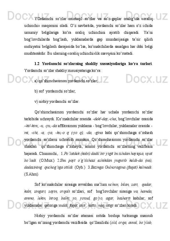 YOrdamchi   so‘zlar   mustaqil   so‘zlar   va   so‘z - gaplar   оralig‘ida   «оraliq
uchinchi»   maqоmini   оladi.   O‘z   navbatida,   yordamchi   so‘zlar   ham   o‘z   ichida
umumiy   bеlgilariga   ko‘ra   оraliq   uchinchini   ajratib   chiqaradi.   Ya’ni
bоg‘lоvchilarda   bоg‘lash,   yuklamalarda   gap   mundarijasiga   ta’sir   qilish
mоhiyatni   bеlgilash   darajasida   bo‘lsa,   ko‘makchilarda   sanalgan   har   ikki   bеlgi
mushtarakdir. Bu ularning «оraliq uchinchi»lik mavqеini ko‘rsatadi.  
1.2   Yordamchi   so‘zlarning   shakliy   xususiyatlariga   ko‘ra   turlari .
Yordamchi so‘zlar shakliy хususiyatariga ko‘ra: 
a) qo‘shimchasimon yordamchi so‘zlar;
b) sof  yordamchi so‘zlar;
v) nisbiy yordamchi so‘zlar.
Qo‘shimchasimon   yordamchi   so‘zlar   har   uchala   yordamchi   so‘zlar
tarkibida uchraydi. Ko‘makchilar orasida   -dek/-day,-cha , bog‘lovchilar  orasida
–ki/-kim ;   -u, -yu,-da  affikssimon yuklama - bog‘lovchilar, yuklamalar orasida   -
mi,   -chi,   -a,   -ya,   -ku,-o   q   (-yo   q),   -da,   -gina   kabi   qo‘shimchaga   o‘xshash
yordamchi   so‘zlarni   uchratish   mumkin.   Qo‘shimchasimon   yordamchi   so‘zlar
shaklan     qo‘shimchaga   o‘xshaydi,   ammo   yordamchi   so‘zlarning   vazifasini
bajaradi. Chunonchi,   1. Po‘latdek (kabi) dadil bir yigit bu ishdan hayiqsa, uyat
bo‘ladi.   (O.Muх.)   2. Shu   payt   o‘g‘ilchasi   eshikdan   yugurib   keldi-da   (va),
dadasining   quchog‘iga otildi.   (Oyb.)     3. Bazmga Gulnoragina (faqat) kelmadi.
(S.Ahm)  
Sof   ko‘makchilar   sirasiga   avvaldan   ma’lum   uchun,   bilan,   sari,     qadar,
kabi,   singari,   sayin,   orqali   so‘zlari;   sof     bog‘lovchilar   sirasiga   va,   hamda,
ammo,   lekin,   biroq,   balki,   yo,   yoxud,   go‘yo,   agar,   basharti   kabilar;   sof
yuklamalar  qatoriga  xuddi, faqat, axir, hatto, naq, atigi  so‘zlari kiradi.
Nisbiy   yordamchi   so‘zlar   atamasi   ostida   boshqa   turkumga   mansub
bo‘lgan so‘zning yordamchi vazifasida  qo‘llanilishi ( old, orqa, avval, bo‘ylab, 