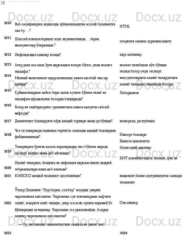 1010
1011 Веб-саҳифаларни   кодлашда   қўлланиладиган   асосий   бошланғич
тил бу …?
Шахсий   компьютернинг   иши   якунланганида   ...   барча 
маълумотлар ўчирилади.? HTML
оператив   сақлаш   қурилмасидаги
1012
Инфляциядан   кимлар   ютади? қарз  олганлар
1013
1014
1015
1016 Агар   реал   иш   ҳақи   ўрта   даражадан   юқори   бўлса, унда   меҳнат
таклифи:?
Миллий   валютанинг   қадрсизланиши   кимга   ижобий   таъсир 
қилади?
Қуйидагилардан   қайси   бири   ишчи   кучига   бўлган   талаб   ва 
таклифни ифодаловчи бозорни билдиради?
Бозор   ва   тадбиркорлик   эркинлигини   ҳимоя   қилувчи   сиёсий 
мафкура? меҳнат   талабидан   кўп   бўлади 
ташқи бозор учун экспорт
маҳсулотларини   ишлаб   чиқарувчига 
ишлаб чиқариш омиллари бозори
Либерализм
1017
Давлатнинг   бошқарувга   кўра   қандай   турлари   мавжуд   бўлади? монархия,   республика
1018
1019
1020 Чет   эл   товарлари   оқимини   тартибга   солишда   қандай   божлардан
фойдаланилади?
Товарларни   ўртача   жаҳон   нархларидан   паст   бўлган   нархда 
экспорт қилиш нима деб айтилади?
Ишлаб   чиқариш,   бандлик   ва   инфляция   даражасининг   даврий 
тебранишлари нима деб аталади? Импорт   божлари
Валюта демпингги 
Иқтисодий   цикллар
БМТ   ҳомийлигидаги   таълим,   фан   ва
1021 ЮНEСКО   қандай   ташкилот   ҳисобланади?
Ўткир Ҳошимов “Нур борки, соя бор” асарида уларни 
чархпалакка   қиёслаган.   Чархпалак   сув   томчиларини   кафтига
1 022 солиб,   юқорига   олиб   чиқади,   улар   эса   асло   ортига   қарамай   ўз
йўлларидан кетадилар. Чархпалак эса ранжимайди. Асарда 
кимлар чархпалакка қиёсланган?
...   —   бу,   инсоннинг   саломатлигини   сақлаш   ва   унинг   ҳаёт маданият   билан   шуғулланувчи   халқаро 
ташкилот
Ота-оналар
1023 1024  