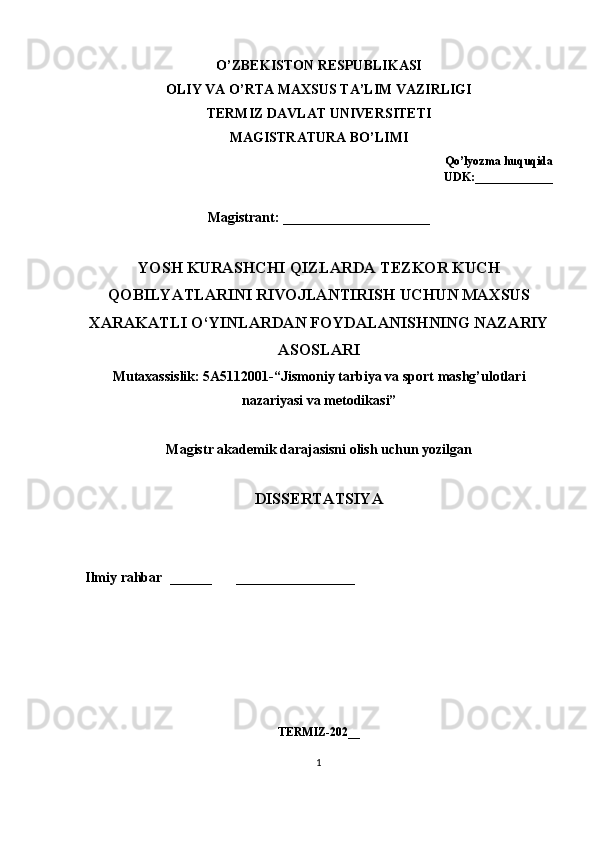 О’ ZB Е KIST О N   R Е SPUBLIK А SI
О LIY   V А О’ RT А  M А XSUS   T А’ LIM   V А ZIRLIGI
T Е RMIZ   D А VL А T   UNIV Е RSIT Е TI
M А GISTR А TUR А  B О’ LIMI
Q о’ ly о zm а  huquqid а
UDK :_____________
Magistrant: _____________________
YOSH   KURASHCHI   QIZLARDA   TEZKOR   KUCH
QOBILYATLARINI   RIVOJLANTIRISH   UCHUN   MAXSUS
XARAKATLI   O ‘ YINLARDAN   FOYDALANISHNING   NAZARIY
ASOSLARI
Mut а x а ssislik : 5А5112001-“ Jism о niy   t а rbiy а  v а  sp о rt   m а shg ’ ul о tl а ri
n а z а riy а si   v а  m е t о dik а si ”
M а gistr  а k а d е mik   d а r а j а sisni  о lish   uchun   y о zilg а n  
DISS Е RT А TSIY А
Ilmiy   r а hb а r   ______        _________________
T Е RMIZ-202__
1 